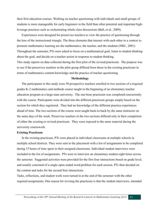 Proceedings of the 39th Annual Meeting of the Research Council on Mathematics Learning 2012 41
their first education courses. Working on teacher questioning with individuals and small groups of
students is more manageable for early beginners in the field than other potential and important high-
leverage practices such as orchestrating whole class discussions (Ball, et al., 2009).
Experiences were designed for preservice teachers to view the practice of questioning through
the lens of the instructional triangle. The three elements that interact with each other in a context to
promote mathematics learning are the mathematics, the teacher, and the students (NRC, 2001).
Throughout the semester, PTs were asked to focus on a mathematical goal, listen to student thinking
about the goal, and decide on a teacher action in response to student thinking.
This study reports on data collected during the first pilot of the revised practicum. The purpose was
to see if the preservice teachers in the pilot group differed from those in the existing practicum in
terms of mathematics content knowledge and the practice of teacher questioning.
Methodology
The participants in this study were 50 prospective teachers enrolled in two sections of a required
grades K-2 mathematics and methods course taught in the beginning of an elementary teacher
education program at a large state university. The one-hour practicum was completed concurrently
with the course. Participants were divided into the different practicum groups simply based on the
section for which they registered. They had no knowledge of the different practica experiences
ahead of time. The two sections of the course were taught back-to-back by the same instructor on
the same days of the week. Preservice teachers in the two sections differed only in their completion
of either the existing or revised practicum. They were exposed to the same material during the
university coursework.
Existing Practicum
In the existing practicum, PTs were placed in individual classrooms at multiple schools in
multiple school districts. They were sent to the placement with a list of assignments to be completed
during 15 hours of time spent in their assigned classrooms. Individual student interviews were
included in the list of assignments. PTs were to interview an elementary student eight times across
the semester. Suggested activities were provided for the first four interactions based on grade level,
and usually consisted of a single open-ended word problem for each session. PTs then decided on
the content and tasks for the second four interactions.
Tasks, reflections, and student work were turned in at the end of the semester with the other
required assignments. One reason for revising the practicum is that the student interviews, intended
 