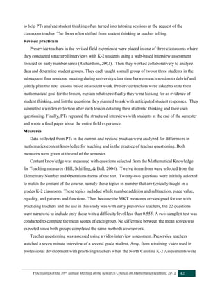 Proceedings of the 39th Annual Meeting of the Research Council on Mathematics Learning 2012 42
to help PTs analyze student thinking often turned into tutoring sessions at the request of the
classroom teacher. The focus often shifted from student thinking to teacher telling.
Revised practicum
Preservice teachers in the revised field experience were placed in one of three classrooms where
they conducted structured interviews with K-2 students using a web-based interview assessment
focused on early number sense (Richardson, 2003). Then they worked collaboratively to analyze
data and determine student groups. They each taught a small group of two or three students in the
subsequent four sessions, meeting during university class time between each session to debrief and
jointly plan the next lessons based on student work. Preservice teachers were asked to state their
mathematical goal for the lesson, explain what specifically they were looking for as evidence of
student thinking, and list the questions they planned to ask with anticipated student responses. They
submitted a written reflection after each lesson detailing their students’ thinking and their own
questioning. Finally, PTs repeated the structured interviews with students at the end of the semester
and wrote a final paper about the entire field experience.
Measures
Data collected from PTs in the current and revised practica were analyzed for differences in
mathematics content knowledge for teaching and in the practice of teacher questioning. Both
measures were given at the end of the semester.
Content knowledge was measured with questions selected from the Mathematical Knowledge
for Teaching measures (Hill, Schilling, & Ball, 2004). Twelve items from were selected from the
Elementary Number and Operations forms of the test. Twenty-two questions were initially selected
to match the content of the course, namely those topics in number that are typically taught in a
grades K-2 classroom. These topics included whole number addition and subtraction, place value,
equality, and patterns and functions. Then because the MKT measures are designed for use with
practicing teachers and the use in this study was with early preservice teachers, the 22 questions
were narrowed to include only those with a difficulty level less than 0.555. A two-sample t-test was
conducted to compare the mean scores of each group. No difference between the mean scores was
expected since both groups completed the same methods coursework.
Teacher questioning was assessed using a video interview assessment. Preservice teachers
watched a seven minute interview of a second grade student, Amy, from a training video used in
professional development with practicing teachers when the North Carolina K-2 Assessments were
 