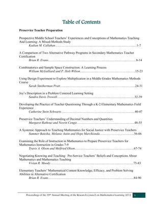 Proceedings of the 39th Annual Meeting of the Research Council on Mathematics Learning 2012 v
Table of Contents
Preservice Teacher Preparation
Prospective Middle School Teachers’ Experiences and Conceptions of Mathematics Teaching
And Learning: A Mixed-Methods Study
Kadian M. Callahan……………………………………………….………………….1-7
A Comparison of Two Alternative Pathway Programs in Secondary Mathematics Teacher
Certification
Brian R. Evans………………………………………………………………..………8-14
Combinatorics and Sample Space Construction: A Learning Process
William McGalliard and P. Holt Wilson…………………………………………….15-23
Using Design Experiment to Explore Multiplication in a Middle Grades Mathematics Methods
Course
Sarah Smitherman Pratt……………………………………………………………..24-31
Joy’s Description in a Problem Centered Learning Setting
Sandra Davis Trowell……………………………………………………………….32-39
Developing the Practice of Teacher Questioning Through a K-2 Elementary Mathematics Field
Experience
Catherine Stein Schwartz……………………………………………………………40-47
Preservice Teachers’ Understanding of Decimal Numbers and Quantities
Margaret Rathouz and Nesrin Cengiz………………………………………………48-55
A Systemic Approach to Teaching Mathematics for Social Justice with Preservice Teachers
Summer Bateiha, Melanie Autin and Hope Marchionda…………………………...56-66
Examining the Role of Instruction in Mathematics to Prepare Preservice Teachers for
Mathematics Instruction in Grades 7-9
Travis A. Olson and Melfried Olson…………………………………………….….67-74
Negotiating Knowing and Teaching: Pre-Service Teachers’ Beliefs and Conceptions About
Mathematics and Mathematics Teaching
Vivian R. Moody……………………………………………………………………75-83
Elementary Teachers’ Mathematical Content Knowledge, Efficacy, and Problem Solving
Abilities in Alternative Certification
Brian R. Evans……………………………………………………………………...84-90
 