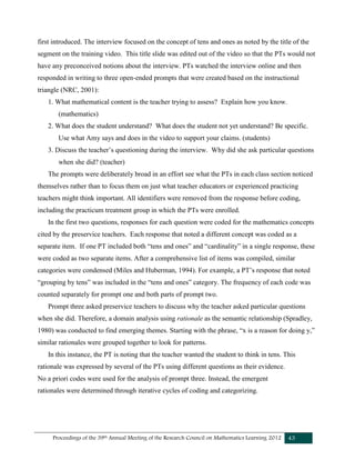 Proceedings of the 39th Annual Meeting of the Research Council on Mathematics Learning 2012 43
first introduced. The interview focused on the concept of tens and ones as noted by the title of the
segment on the training video. This title slide was edited out of the video so that the PTs would not
have any preconceived notions about the interview. PTs watched the interview online and then
responded in writing to three open-ended prompts that were created based on the instructional
triangle (NRC, 2001):
1. What mathematical content is the teacher trying to assess? Explain how you know.
(mathematics)
2. What does the student understand? What does the student not yet understand? Be specific.
Use what Amy says and does in the video to support your claims. (students)
3. Discuss the teacher’s questioning during the interview. Why did she ask particular questions
when she did? (teacher)
The prompts were deliberately broad in an effort see what the PTs in each class section noticed
themselves rather than to focus them on just what teacher educators or experienced practicing
teachers might think important. All identifiers were removed from the response before coding,
including the practicum treatment group in which the PTs were enrolled.
In the first two questions, responses for each question were coded for the mathematics concepts
cited by the preservice teachers. Each response that noted a different concept was coded as a
separate item. If one PT included both “tens and ones” and “cardinality” in a single response, these
were coded as two separate items. After a comprehensive list of items was compiled, similar
categories were condensed (Miles and Huberman, 1994). For example, a PT’s response that noted
“grouping by tens” was included in the “tens and ones” category. The frequency of each code was
counted separately for prompt one and both parts of prompt two.
Prompt three asked preservice teachers to discuss why the teacher asked particular questions
when she did. Therefore, a domain analysis using rationale as the semantic relationship (Spradley,
1980) was conducted to find emerging themes. Starting with the phrase, “x is a reason for doing y,”
similar rationales were grouped together to look for patterns.
In this instance, the PT is noting that the teacher wanted the student to think in tens. This
rationale was expressed by several of the PTs using different questions as their evidence.
No a priori codes were used for the analysis of prompt three. Instead, the emergent
rationales were determined through iterative cycles of coding and categorizing.
 