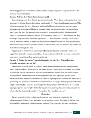 Proceedings of the 39th Annual Meeting of the Research Council on Mathematics Learning 2012 45
the existing practicum claimed Amy understood this concept compared to only one student in the
interview-focused practicum.
Question 2b.What does the student not understand?
Interestingly, prompt 2b is the only question in which the PTs in the revised practicum had more
responses (n=62) than those in the existing practicum (n=35). Approximately equal numbers of PTs
in both sections said that Amy did not yet understand addition and subtraction and place value.
Almost double the number of PTs in the interview-based practicum also noted (separately from
place value) that Amy did not understand grouping by tens/unitizing/number relationships (17
versus 9). Another striking finding was the difference in the number of PTs who asserted that Amy
did not yet fully understand comparing/equivalence (11 revised versus 3 existing). The evidence
cited by preservice teachers in the revised practicum to support this claim was usually a portion of
the interview in which Amy counts the number of cubes in a ten stick and then says that another ten
stick of the same length has nine.
In general, PTs in the revised practicum cited more specific instances from the interview to
support their claims for prompts one and two. However, this specificity did not carry over into the
responses to prompt three about teacher questioning.
Question 3: Discuss the teacher’s questioning during the interview. Why did she ask
particular questions when she did?
Both groups were still unable to explicitly reason about and discuss teacher questioning that
fosters student thinking. When asked to discuss the teacher’s questioning in the video and to offer
rationales for why the teacher asked particular questions when she did, there was no discernable
difference in the responses between the existing and revised field experience groups. A few
preservice teachers responded with specific evidence to explain possible rationales for the teacher’s
questioning, but responses overall lacked such specificity in two ways. 1) Some preservice teachers
simply summarized the teacher’s questioning without any analysis of the rationales. 2) A second
group gave general reasoning for the teacher’s questioning claiming she asked particular questions
to “see what the student understands” or “to see how Amy found the answer.”
Discussion
Preservice teachers in the revised practicum group were better able to determine the
mathematics goal the interviewer was trying to assess and the content the student in the interview
did and did not understand, indicating that the mediated field experience did make a difference.
 
