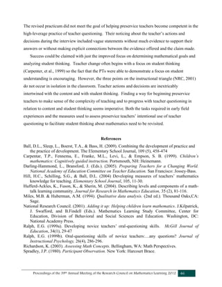 Proceedings of the 39th Annual Meeting of the Research Council on Mathematics Learning 2012 46
The revised practicum did not meet the goal of helping preservice teachers become competent in the
high-leverage practice of teacher questioning. Their noticing about the teacher’s actions and
decisions during the interview included vague statements without much evidence to support their
answers or without making explicit connections between the evidence offered and the claim made.
Success could be claimed with just the improved focus on determining mathematical goals and
analyzing student thinking. Teacher change often begins with a focus on student thinking
(Carpenter, et al., 1999) so the fact that the PTs were able to demonstrate a focus on student
understanding is encouraging. However, the three points on the instructional triangle (NRC, 2001)
do not occur in isolation in the classroom. Teacher actions and decisions are inextricably
intertwined with the content and with student thinking. Finding a way for beginning preservice
teachers to make sense of the complexity of teaching and to progress with teacher questioning in
relation to content and student thinking seems imperative. Both the tasks required in early field
experiences and the measures used to assess preservice teachers’ intentional use of teacher
questioning to facilitate student thinking about mathematics need to be revisited.
References
Ball, D.L., Sleep, L., Boerst, T.A., & Bass, H. (2009). Combining the development of practice and
the practice of development. The Elementary School Journal, 109 (5), 458-474
Carpentar, T.P., Fennema, E., Franke, M.L., Levi, L., & Empson, S. B. (1999). Children’s
mathematics: Cognitively guided instruction. Portsmouth, NH: Heinemann.
Darling-Hammond, L., Bransford, J. (Eds.). (2005). Preparing Teachers for a Changing World.
National Academy of Education Committee on Teacher Education. San Francisco: Jossey-Bass.
Hill, H.C., Schilling, S.G., & Ball, D.L. (2004) Developing measures of teachers’ mathematics
knowledge for teaching. Elementary School Journal, 105, 11-30.
Hufferd-Ackles, K., Fuson, K., & Sherin, M. (2004). Describing levels and components of a math-
talk learning community. Journal for Research in Mathematics Education, 35 (2), 81-116.
Miles, M.B. & Huberman, A.M. (1994). Qualitative data analysis. (2nd ed.). Thousand Oaks,CA:
Sage.
National Research Council. (2001). Adding it up: Helping children learn mathematics. J.Kilpatrick,
J. Swafford, and B.Findell (Eds.). Mathematics Learning Study Committee, Center for
Education, Division of Behavioral and Social Sciences and Education. Washington, DC:
National Academy Press.
Ralph, E.G. (1999a). Developing novice teachers’ oral-questioning skills. McGill Journal of
Education, 34(1), 29-47
Ralph, E.G. (1999b). Oral-questioning skills of novice teachers:…any questions? Journal of
Instructional Psychology, 26(4), 286-296.
Richardson, K. (2003). Assessing Math Concepts. Bellingham, WA: Math Perspectives.
Spradley, J.P. (1980). Participant Observation. New York: Harcourt Brace.
 