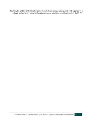 Proceedings of the 39th Annual Meeting of the Research Council on Mathematics Learning 2012 47
Zeichner, K. (2010). Rethinking the connections between campus courses and field experiences in
college- and university-based teacher education. Journal of Teacher Education, 61(1-2), 89-99.
 