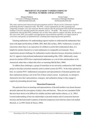 Proceedings of the 39th Annual Meeting of the Research Council on Mathematics Learning 2012 48
PRESERVICE TEACHERS’ UNDERSTANDING OF
DECIMAL NUMBERS AND QUANTITIES
Margaret Rathouz
University of Michigan-Dearborn
rathouz@umd.umich.edu
Nesrin Cengiz
University of Michigan-Dearborn
nesrinc@umd.umich.edu
This study explored and characterized representations used by 160 pre-service elementary teachers
performing decimal comparison tasks. The PSTs’ written explanations for their renaming and
comparing strategies were also analyzed. Results indicate that the participant PSTs held misconceptions
leading to incorrect decimal notation for amounts such as “16-tenths.” The analysis of written
explanations showed that PSTs commonly rely on rules when asked to compare decimals. By the end of
the course unit, PSTs successfully used appropriate representations and there was improvement in
correctness and quality of explanations for renaming and comparing decimal quantities.
Teaching mathematics for understanding requires teachers to understand the mathematics they
teach with depth and flexibility (CBMS, 2001; Ball, Hill, & Bass, 2005). Furthermore, to teach in
classrooms where there is an expectation for children to justify their mathematical ideas, it is
helpful for teachers themselves to learn mathematics in comparable environments. These
requirements present challenges for mathematics teacher educators because elementary teachers in
the U.S. appear to lack profound mathematical understanding (Ma, 1999). Additionally, many
preservice teachers (PSTs) have experienced mathematics as a set of rules and procedures to be
memorized, rather than a subject that relies on reasoning (Ball & Bass, 2000).
To address these challenges, a group of researchers at our university conducted an NSF-funded
project to develop curriculum materials used in content courses for PSTs. In the study reported on
here, we examine PSTs’ mathematical conceptions and representations of decimal quantities and
their explanations during a unit in the first of these content courses. In particular, we attempt to
characterize how their representations, strategies, and explanation change as they engage in
cognitively demanding decimal tasks.
Theoretical Framework
The particular focus on meanings and representations of decimal numbers was chosen because
decimals represent the convergence of place value and fractions. These are two conceptual fields
that have been shown to be difficult for children and their adult teachers (Stacey, et. al., 2001).
Limited understanding of base ten relationships in decimal notation and of connections between
fractions and decimals leads to patterns of decimal comparison errors that have been well studied
(Resnick, et. al,1989; Steinle & Stacey, 2004).
 