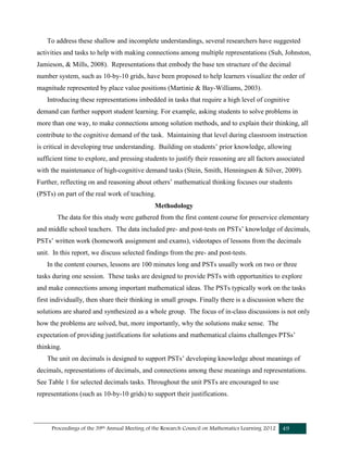 Proceedings of the 39th Annual Meeting of the Research Council on Mathematics Learning 2012 49
To address these shallow and incomplete understandings, several researchers have suggested
activities and tasks to help with making connections among multiple representations (Suh, Johnston,
Jamieson, & Mills, 2008). Representations that embody the base ten structure of the decimal
number system, such as 10-by-10 grids, have been proposed to help learners visualize the order of
magnitude represented by place value positions (Martinie & Bay-Williams, 2003).
Introducing these representations imbedded in tasks that require a high level of cognitive
demand can further support student learning. For example, asking students to solve problems in
more than one way, to make connections among solution methods, and to explain their thinking, all
contribute to the cognitive demand of the task. Maintaining that level during classroom instruction
is critical in developing true understanding. Building on students’ prior knowledge, allowing
sufficient time to explore, and pressing students to justify their reasoning are all factors associated
with the maintenance of high-cognitive demand tasks (Stein, Smith, Henningsen & Silver, 2009).
Further, reflecting on and reasoning about others’ mathematical thinking focuses our students
(PSTs) on part of the real work of teaching.
Methodology
The data for this study were gathered from the first content course for preservice elementary
and middle school teachers. The data included pre- and post-tests on PSTs’ knowledge of decimals,
PSTs’ written work (homework assignment and exams), videotapes of lessons from the decimals
unit. In this report, we discuss selected findings from the pre- and post-tests.
In the content courses, lessons are 100 minutes long and PSTs usually work on two or three
tasks during one session. These tasks are designed to provide PSTs with opportunities to explore
and make connections among important mathematical ideas. The PSTs typically work on the tasks
first individually, then share their thinking in small groups. Finally there is a discussion where the
solutions are shared and synthesized as a whole group. The focus of in-class discussions is not only
how the problems are solved, but, more importantly, why the solutions make sense. The
expectation of providing justifications for solutions and mathematical claims challenges PTSs’
thinking.
The unit on decimals is designed to support PSTs’ developing knowledge about meanings of
decimals, representations of decimals, and connections among these meanings and representations.
See Table 1 for selected decimals tasks. Throughout the unit PSTs are encouraged to use
representations (such as 10-by-10 grids) to support their justifications.
 