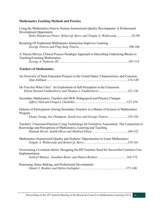 Proceedings of the 39th Annual Meeting of the Research Council on Mathematics Learning 2012 vi
Mathematics Teaching Methods and Practice
Using the Mathematics Scan to Nurture Instructional Quality Development: A Professional
Development Opportunity
Holly Henderson Pinter, Robert Q. Berry and Temple A. Walkowiak…..………..91-99
Recasting Of Traditional Mathematics Instruction Improves Learning
George Tintera and Ping-Jung Tintera………………………………………...100-106
A Theory-Driven, Clinical Process Paradigm Approach to Describing Underlying Blocks to
Teaching/Learning Mathematics
George A. Pattison, III…………………………………………………………107-115
Teachers of Mathematics
An Overview of Stem Education Projects in the United States: Characteristics and Concerns
Alan Zollman…………………………………………………………………..116-120
Do You See What I See? An Exploration of Self-Perception in the Classroom
Eileen Durand Faulkenberry and Thomas J. Faulkenberry………………………121-126
Secondary Mathematics Teachers and IWB: Pedagogical and Practice Changes
Jeffrey Hall and Gregory Chamblee………………………………………….127-134
Patterns of Participation Among Secondary Teachers in a Master of Science in Mathematics
Program
Elaine Young, Joe Champion, Sarah Ives and George Tintera……………….135-143
Teachers’ Classroom Practices Using Technology for Formative Assessment: The Connection to
Knowledge and Perceptions of Mathematics, Learning and Teaching
Hannah Slovin, Judith Olson and Melfried Olson…………………………….144-152
Mathematics Instructional Quality and Students’ Opportunities to Learn Mathematics
Temple A. Walkowiak and Robert Q. Berry…………………………………...153-161
Overcoming a Common Storm: Designing the PD Teachers Need for Successful Common Core
Implementation
Gabriel Matney, Jonathan Bostic and Daniel Brahier……………………….162-172
Reasoning, Sense Making, and Professional Development
Daniel J. Brahier and Debra Gallagher……………………………………..173-180
 