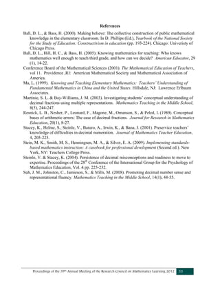 Proceedings of the 39th Annual Meeting of the Research Council on Mathematics Learning 2012 55
References
Ball, D. L., & Bass, H. (2000). Making believe: The collective construction of public mathematical
knowledge in the elementary classroom. In D. Phillips (Ed.), Yearbook of the National Society
for the Study of Education: Constructivism in education (pp. 193-224). Chicago: Univeristy of
Chicago Press.
Ball, D. L., Hill, H. C., & Bass, H. (2005). Knowing mathematics for teaching: Who knows
mathematics well enough to teach third grade, and how can we decide? American Educator, 29
(1), 14-22.
Conference Board of the Mathematical Sciences (2001). The Mathematical Education of Teachers,
vol 11. Providence ,RI: American Mathematical Society and Mathematical Association of
America.
Ma, L. (1999). Knowing and Teaching Elementary Mathematics: Teachers’ Understanding of
Fundamental Mathematics in China and the United States. Hillsdale, NJ: Lawrence Erlbaum
Associates.
Martinie, S. L. & Bay-Williams, J. M. (2003). Investigating students’ conceptual understanding of
decimal fractions using multiple representations. Mathematics Teaching in the Middle School,
8(5), 244-247.
Resnick, L. B., Nesher, P., Leonard, F., Magone, M., Omanson, S., & Peled, I. (1989). Conceptual
bases of arithmetic errors: The case of decimal fractions. Journal for Research in Mathematics
Education, 20(1), 8-27.
Stacey, K., Helme, S., Steinle, V., Baturo, A., Irwin, K., & Bana, J. (2001). Preservice teachers’
knowledge of difficulties in decimal numeration. Journal of Mathematics Teacher Education,
4, 205-225.
Stein, M. K., Smith, M. S., Henningsen, M. A., & Silver, E. A. (2009). Implementing standards-
based mathematics instruction: A casebook for professional development (Second ed.). New
York, NY: Teachers College Press.
Steinle, V. & Stacey, K. (2004). Persistence of decimal misconceptions and readiness to move to
expertise. Proceedings of the 28th
Conference of the International Group for the Psychology of
Mathematics Education, Vol. 4 pp. 225-232.
Suh, J. M., Johnston, C., Jamieson, S., & Mills, M. (2008). Promoting decimal number sense and
representational fluency. Mathematics Teaching in the Middle School, 14(1), 44-55.
 