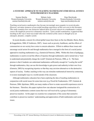 Proceedings of the 39th Annual Meeting of the Research Council on Mathematics Learning 2012 56
A SYSTEMIC APPROACH TO TEACHING MATHEMATICS FOR SOCIAL JUSTICE
WITH PRESERVICE TEACHERS
Summer Bateiha
Western Kentucky University
summer.bateiha@wku.edu
Melanie Autin
Western Kentucky University
melanie.autin@wku.edu
Hope Marchionda
Western Kentucky University
hope.marchionda@wku.edu
Teaching social justice mathematics has become increasingly more popular in recent decades.
However, not many instances of successful teaching experiences of this sort exist in the literature.
This study examines how one instructor infused ideas of social concern in a mathematics content
course she taught for preservice elementary teachers. Upon careful examination, it appeared that
teaching in this way is most successful when the evolution of the course is thought of as an
emergent, dynamic, complex system.
In recent decades, concern for critical global issues have been on the rise (Bender, Burns, Burns,
& Guggenheim, 2006; D’Ambrosio, 2007). Issues such as poverty, healthcare, and the effects of
consumerism on our society have come to concern educators. Efforts to address these issues and
encourage social action for and through mathematics have emerged in the form of a social justice
approach to teaching mathematics (e.g., Gutstein & Peterson, 2006). Within this form of pedagogy,
mathematics is used to reveal the effects of injustice through mathematics and is turned into a “tool
to understand and potentially change the world” (Gutstein & Peterson, 2006, p. 2). The basic
premise is that if students can understand mathematics sufficiently enough for “reading the world”
through mathematics, they can use this knowledge to gain power and authority in their own lives
(Gutstein, 2003) by recognizing injustice so that they may envision alternatives to the destructive
aspects of society. Further, teaching in this way can stimulate mathematical interest by connecting
it in more meaningful ways to a world outside of the classroom.
Although mathematics educators have been exploring the idea of teaching mathematics in
conjunction with social issues for some time now (e.g. Powell & Frankenstein, 1997; Gutstein &
Peterson, 2006; Spielman, 2009), not many studies of how to create successful experiences exist in
the literature. Therefore, this paper explores how one educator instigated the construction of a
social justice mathematics content course that was well received by a group of elementary
preservice teachers. In this paper we examine two components of the course that seemed to
contribute to preservice teachers’ understanding and appreciation of both mathematics and social
issues.
 