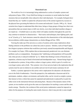 Proceedings of the 39th Annual Meeting of the Research Council on Mathematics Learning 2012 57
Theoretical Lens
The world we live in is increasingly being understood as a series of complex systems and
subsystems (Capra, 1996). Every field from biology to economics to social studies has found
structures that are inexplicable when reduced to their individual parts. For example, biologists have
found that they are “unable to explain the self-preservation of the animal organism by recourse to
the physical laws governing the behavior of its atoms and molecules” (Laszlo, 1996, p. 8). Social
scientists have begun to understand that often times, beings or large groups of things have their own
personalities that can remain intact or shift very slowly, even when individual members change or
are wiped out. A football team is an entity which will replace members throughout the years but
may continue to maintain its characteristics – “their tactics and techniques, their fighting spirit, and
so on” (Laszlo, p. 5). Such structures cannot be reduced to the characteristics of the individual parts
but nevertheless exhibit unique characteristics as wholes (Briggs & Peat, 1989).
Viewing the make-up of the universe as a series of systems carries many implications about
finding solutions to the problems our culture has come to possess. Scholars, such as Fritjof Capra,
have begun to propose solutions that would have previously seemed incomprehensible and illogical.
For example, he (Capra, 1996) explains that an interconnected, paradoxical view can eliminate
problems such as overpopulation. He proposes that “stabilizing world population will be possible
only when poverty is reduced worldwide” (p. 3). Rather than thinking in terms of hierarchy and
separation, solutions may be found in horizontal and interdependent ways. Human beings begin to
be understood as systems, living within a culture or larger system, which is part of a world or an
even larger system, and so forth. This systemic view of our universe leads to the implication that all
systems must be seen in relation to one another and survival of each means sustenance for all.
Further, a systemic approach to life carries with it implications for education--all education--
even in the field of mathematics. From this perspective, the mathematics classroom and all its
participants, students, subject, environment, and teacher alike, can be viewed as complex systems
that interact to form a whole that cannot be separated and understood or analyzed by its parts but
rather exists in the interactions between and among them. Because of the dynamic nature of this
system, no two teachers can be given the same set of procedures for teaching a course and the same
results emerge. Therefore, the evolution of this social justice mathematics cannot be imposed on
others for the purposes of creating the same results; however, what it may provide is some insight
 