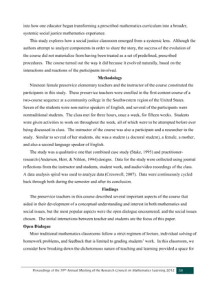 Proceedings of the 39th Annual Meeting of the Research Council on Mathematics Learning 2012 58
into how one educator began transforming a prescribed mathematics curriculum into a broader,
systemic social justice mathematics experience.
This study explores how a social justice classroom emerged from a systemic lens. Although the
authors attempt to analyze components in order to share the story, the success of the evolution of
the course did not materialize from having been treated as a set of predefined, prescribed
procedures. The course turned out the way it did because it evolved naturally, based on the
interactions and reactions of the participants involved.
Methodology
Nineteen female preservice elementary teachers and the instructor of the course constituted the
participants in this study. These preservice teachers were enrolled in the first content course of a
two-course sequence at a community college in the Southwestern region of the United States.
Seven of the students were non-native speakers of English, and several of the participants were
nontraditional students. The class met for three hours, once a week, for fifteen weeks. Students
were given activities to work on throughout the week, all of which were to be attempted before ever
being discussed in class. The instructor of the course was also a participant and a researcher in the
study. Similar to several of her students, she was a student (a doctoral student), a female, a mother,
and also a second language speaker of English.
The study was a qualitative one that combined case study (Stake, 1995) and practitioner-
research (Anderson, Herr, & Nihlen, 1994) designs. Data for the study were collected using journal
reflections from the instructor and students, student work, and audio/video recordings of the class.
A data analysis spiral was used to analyze data (Cresswell, 2007). Data were continuously cycled
back through both during the semester and after its conclusion.
Findings
The preservice teachers in this course described several important aspects of the course that
aided in their development of a conceptual understanding and interest in both mathematics and
social issues, but the most popular aspects were the open dialogue encountered, and the social issues
chosen. The initial interactions between teacher and students are the focus of this paper.
Open Dialogue
Most traditional mathematics classrooms follow a strict regimen of lecture, individual solving of
homework problems, and feedback that is limited to grading students’ work. In this classroom, we
consider how breaking down the dichotomous nature of teaching and learning provided a space for
 