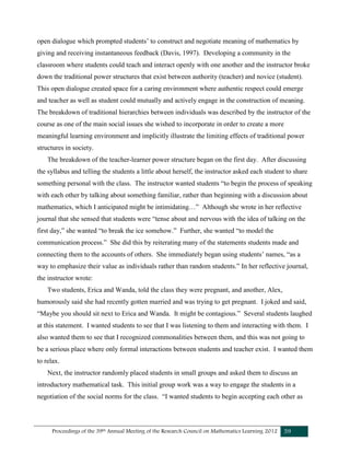 Proceedings of the 39th Annual Meeting of the Research Council on Mathematics Learning 2012 59
open dialogue which prompted students’ to construct and negotiate meaning of mathematics by
giving and receiving instantaneous feedback (Davis, 1997). Developing a community in the
classroom where students could teach and interact openly with one another and the instructor broke
down the traditional power structures that exist between authority (teacher) and novice (student).
This open dialogue created space for a caring environment where authentic respect could emerge
and teacher as well as student could mutually and actively engage in the construction of meaning.
The breakdown of traditional hierarchies between individuals was described by the instructor of the
course as one of the main social issues she wished to incorporate in order to create a more
meaningful learning environment and implicitly illustrate the limiting effects of traditional power
structures in society.
The breakdown of the teacher-learner power structure began on the first day. After discussing
the syllabus and telling the students a little about herself, the instructor asked each student to share
something personal with the class. The instructor wanted students “to begin the process of speaking
with each other by talking about something familiar, rather than beginning with a discussion about
mathematics, which I anticipated might be intimidating…” Although she wrote in her reflective
journal that she sensed that students were “tense about and nervous with the idea of talking on the
first day,” she wanted “to break the ice somehow.” Further, she wanted “to model the
communication process.” She did this by reiterating many of the statements students made and
connecting them to the accounts of others. She immediately began using students’ names, “as a
way to emphasize their value as individuals rather than random students.” In her reflective journal,
the instructor wrote:
Two students, Erica and Wanda, told the class they were pregnant, and another, Alex,
humorously said she had recently gotten married and was trying to get pregnant. I joked and said,
“Maybe you should sit next to Erica and Wanda. It might be contagious.” Several students laughed
at this statement. I wanted students to see that I was listening to them and interacting with them. I
also wanted them to see that I recognized commonalities between them, and this was not going to
be a serious place where only formal interactions between students and teacher exist. I wanted them
to relax.
Next, the instructor randomly placed students in small groups and asked them to discuss an
introductory mathematical task. This initial group work was a way to engage the students in a
negotiation of the social norms for the class. “I wanted students to begin accepting each other as
 