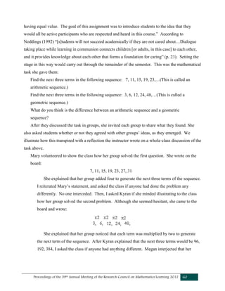 Proceedings of the 39th Annual Meeting of the Research Council on Mathematics Learning 2012 60
having equal value. The goal of this assignment was to introduce students to the idea that they
would all be active participants who are respected and heard in this course.” According to
Noddings (1992) “[s]tudents will not succeed academically if they are not cared about…Dialogue
taking place while learning in communion connects children [or adults, in this case] to each other,
and it provides knowledge about each other that forms a foundation for caring” (p. 23). Setting the
stage in this way would carry out through the remainder of the semester. This was the mathematical
task she gave them:
Find the next three terms in the following sequence: 7, 11, 15, 19, 23,…(This is called an
arithmetic sequence.)
Find the next three terms in the following sequence: 3, 6, 12, 24, 48,…(This is called a
geometric sequence.)
What do you think is the difference between an arithmetic sequence and a geometric
sequence?
After they discussed the task in groups, she invited each group to share what they found. She
also asked students whether or not they agreed with other groups’ ideas, as they emerged. We
illustrate how this transpired with a reflection the instructor wrote on a whole-class discussion of the
task above.
Mary volunteered to show the class how her group solved the first question. She wrote on the
board:
7, 11, 15, 19, 23, 27, 31
She explained that her group added four to generate the next three terms of the sequence.
I reiterated Mary’s statement, and asked the class if anyone had done the problem any
differently. No one interceded. Then, I asked Kyran if she minded illustrating to the class
how her group solved the second problem. Although she seemed hesitant, she came to the
board and wrote:
She explained that her group noticed that each term was multiplied by two to generate
the next term of the sequence. After Kyran explained that the next three terms would be 96,
192, 384, I asked the class if anyone had anything different. Megan interjected that her
 