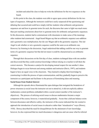 Proceedings of the 39th Annual Meeting of the Research Council on Mathematics Learning 2012 62
incident and asked the class to help me write the definitions for the two sequences on the
board.
At this point in the class, the students were able to agree upon correct definitions for the two
types of sequences. Although the instructor could have easily surpassed all the questioning and
debating that occurred and could have simply told her students what arithmetic and geometric
sequences are and how to generate terms for each, the discourse that came to light was much more
than just reaching conclusions about how to generate terms for arithmetic and geometric sequences.
In this discussion, students had to communicate with classmates to make sense of the meanings
other students had constructed. Angel heard Megan say that an arithmetic sequence uses addition
and a geometric uses multiplication, but she saw Megan add in the geometric sequence. This led
Angel to ask whether or not a geometric sequence could be the same as an arithmetic one.
However, by listening to the discussion, Angel understood that adding could be one way to generate
terms of a geometric sequence but that did not mean it could be characterized as an arithmetic
sequence.
Through their discussions on the first day of class, students exchanged ideas with one another
and discovered that they could construct knowledge without relying on a teacher to tell them the
correct answers. This became a catalyst for developing mutual respect for one another’s ideas.
Dialogue began to occur between and among students and instructor (Davis, 1997), and students
began to have an equal voice in the classroom. They learned to display their knowledge by
constructing it within the process of open communication, and they gradually began to perceive the
instructor as a participant and facilitator in the process of formulating ideas and meaning.
Social Issues from Student Interest
Although the episode above illuminated the open dialogue that instigated the breakdown of
power structures (a social issue the instructor set out to attend to), it did not explicitly address
mathematics content problems embedded within a social context (another of the instructor’s
objectives). The process of utilizing social issues to discuss mathematics became a major
component of the course; however, it materialized gradually. Aware that a delicate balance exists
between dissonance and affective safety, the instructor of the course indicated that she wanted to
approach the introduction of social issues in educative rather than “miseducative” ways (Dewey,
1938). Dewey described the need for disequilibrium for the attainment of new knowledge;
however, he also expressed that too much dissonance is dangerous and can cause what he referred
 