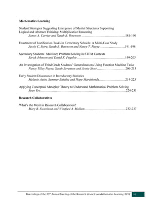 Proceedings of the 39th Annual Meeting of the Research Council on Mathematics Learning 2012 vii
Mathematics Learning
Student Strategies Suggesting Emergence of Mental Structures Supporting
Logical and Abstract Thinking: Multiplicative Reasoning
James A. Carrier and Sarah B. Berenson …………………………………...181-190
Enactment of Justification Tasks in Elementary Schools: A Multi-Case Study
Jessie C. Store, Sarah B. Berenson and Nancy T. Payne……………………191-198
Secondary Students’ Multistep Problem Solving in STEM Contexts
Sarah Johnson and David K. Pugalee……………………………………….199-205
An Investigation of Third Grade Students’ Generalizations Using Function Machine Tasks
Nancy Tilley Payne, Sarah Berenson and Jessie Store………………………206-213
Early Student Dissonance in Introductory Statistics
Melanie Autin, Summer Bateiha and Hope Marchionda…………………….214-223
Applying Conceptual Metaphor Theory to Understand Mathematical Problem Solving
Sean Yee………………………………………………………………………224-231
Research Collaboratives
What’s the Merit in Research Collaboration?
Mary B. Swarthout and Winifred A. Mallam…………………………………232-237
 