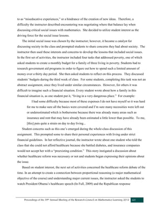 Proceedings of the 39th Annual Meeting of the Research Council on Mathematics Learning 2012 63
to as “miseducative experiences,” or a hindrance of the creation of new ideas. Therefore, a
difficulty the instructor described encountering was negotiating where that balance lay when
discussing critical social issues with mathematics. She decided to utilize student interest as the
driving force for the social issue lessons.
The initial social issue was chosen by the instructor; however, it became a catalyst for
discussing society in the class and prompted students to share concerns they had about society. The
instructor then used these interests and concerns to develop the lessons that included social issues.
In the first set of activities, the instructor included four tasks that addressed poverty, one of which
asked students to create a monthly budget for a family of three living in poverty. Students had to
research government aid programs in order to figure out how to spend such a limited amount of
money over a thirty day period. She then asked students to reflect on this process. They discussed
students’ budgets during the third week of class. For some students, completing this task was not an
abstract assignment, since they lived under similar circumstances. However, for others it was
difficult to imagine such a financial situation. Every student wrote about how a family in this
financial situation is, as one student put it, “living in a very dangerous place.” For example:
I had some difficulty because most of these expenses I do not have myself so it was hard
for me to make sure all the basics were covered and I’m sure many necessities were left out
or underestimated which is bothersome because there was already many areas such as
insurance and rent that may have already been estimated a little lower than possible. To me,
[this] puts quite a strain on day to day living...
Student concerns such as this one’s emerged during the whole-class discussion of this
assignment. This prompted some to share their personal experiences with living under strict
financial guidelines. In her reflective journal, the instructor wrote about one student who told the
class that she could not afford healthcare because she battled diabetes, and insurance companies
would not accept her with a “preexisting condition.” This story instigated a discussion about
whether healthcare reform was necessary or not and students began expressing their opinions about
the issue.
Based on student interest, the next set of activities concerned the healthcare reform debate of the
time. In an attempt to create a connection between proportional reasoning (a major mathematical
objective of the course) and understanding major current issues, the instructor asked the students to
watch President Obama’s healthcare speech (In Full, 2009) and the Republican response
 