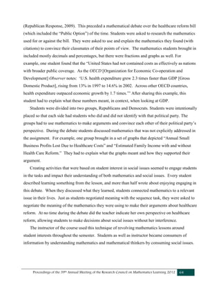 Proceedings of the 39th Annual Meeting of the Research Council on Mathematics Learning 2012 64
(Republican Response, 2009). This preceded a mathematical debate over the healthcare reform bill
(which included the “Public Option”) of the time. Students were asked to research the mathematics
used for or against the bill. They were asked to use and explain the mathematics they found (with
citations) to convince their classmates of their points of view. The mathematics students brought in
included mostly decimals and percentages, but there were fractions and graphs as well. For
example, one student found that the “United States had not contained costs as effectively as nations
with broader public coverage. As the OECD [Organization for Economic Co-operation and
Development] Observer notes: ‘U.S. health expenditure grew 2.3 times faster than GDP [Gross
Domestic Product], rising from 13% in 1997 to 14.6% in 2002. Across other OECD countries,
health expenditure outpaced economic growth by 1.7 times.’” After sharing this example, this
student had to explain what these numbers meant, in context, when looking at GDP.
Students were divided into two groups, Republicans and Democrats. Students were intentionally
placed so that each side had students who did and did not identify with that political party. The
groups had to use mathematics to make arguments and convince each other of their political party’s
perspective. During the debate students discussed mathematics that was not explicitly addressed in
the assignment. For example, one group brought in a set of graphs that depicted “Annual Small
Business Profits Lost Due to Healthcare Costs” and “Estimated Family Income with and without
Health Care Reform.” They had to explain what the graphs meant and how they supported their
argument.
Creating activities that were based on student interest in social issues seemed to engage students
in the tasks and impact their understanding of both mathematics and social issues. Every student
described learning something from the lesson, and more than half wrote about enjoying engaging in
this debate. When they discussed what they learned, students connected mathematics to a relevant
issue in their lives. Just as students negotiated meaning with the sequence task, they were asked to
negotiate the meaning of the mathematics they were using to make their arguments about healthcare
reform. At no time during the debate did the teacher indicate her own perspective on healthcare
reform, allowing students to make decisions about social issues without her interference.
The instructor of the course used this technique of revolving mathematics lessons around
student interests throughout the semester. Students as well as instructor became consumers of
information by understanding mathematics and mathematical thinkers by consuming social issues.
 