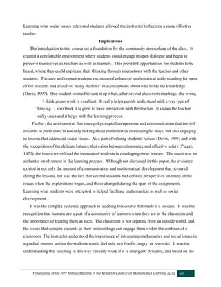 Proceedings of the 39th Annual Meeting of the Research Council on Mathematics Learning 2012 65
Learning what social issues interested students allowed the instructor to become a more effective
teacher.
Implications
The introduction to this course set a foundation for the community atmosphere of the class. It
created a comfortable environment where students could engage in open dialogue and begin to
perceive themselves as teachers as well as learners. This provided opportunities for students to be
heard, where they could explicate their thinking through interactions with the teacher and other
students. The care and respect students encountered enhanced mathematical understanding for most
of the students and dissolved many students’ misconceptions about who holds the knowledge
(Davis, 1997). One student seemed to sum it up when, after several classroom meetings, she wrote,
I think group work is excellent. It really helps people understand with every type of
thinking. I also think it is great to have interaction with the teacher. It shows the teacher
really cares and it helps with the learning process.
Further, the environment that emerged prompted an openness and communication that invited
students to participate in not only talking about mathematics in meaningful ways, but also engaging
in lessons that addressed social issues. As a part of valuing students’ voices (Davis, 1996) and with
the recognition of the delicate balance that exists between dissonance and affective safety (Piaget,
1972), the instructor utilized the interests of students in developing these lessons. The result was an
authentic involvement in the learning process. Although not discussed in this paper, the evidence
existed in not only the amount of communication and mathematical development that occurred
during the lessons, but also the fact that several students had definite perspectives on many of the
issues when the explorations began, and those changed during the span of the assignments.
Learning what students were interested in helped facilitate mathematical as well as social
development.
It was the complex systemic approach to teaching this course that made it a success. It was the
recognition that humans are a part of a community of learners when they are in the classroom and
the importance of treating them as such. The classroom is not separate from an outside world, and
the issues that concern students in their surroundings can engage them within the confines of a
classroom. The instructor understood the importance of integrating mathematics and social issues in
a gradual manner so that the students would feel safe, not fearful, angry, or resentful. It was the
understanding that teaching in this way can only work if it is emergent, dynamic, and based on the
 