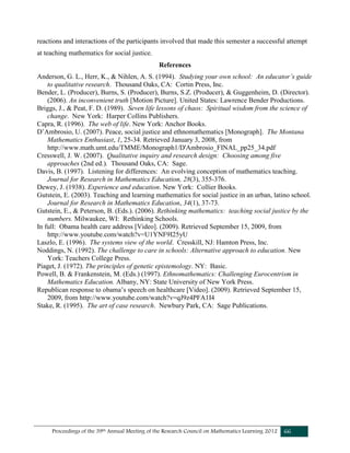 Proceedings of the 39th Annual Meeting of the Research Council on Mathematics Learning 2012 66
reactions and interactions of the participants involved that made this semester a successful attempt
at teaching mathematics for social justice.
References
Anderson, G. L., Herr, K., & Nihlen, A. S. (1994). Studying your own school: An educator’s guide
to qualitative research. Thousand Oaks, CA: Cortin Press, Inc.
Bender, L. (Producer), Burns, S. (Producer), Burns, S.Z. (Producer), & Guggenheim, D. (Director).
(2006). An inconvenient truth [Motion Picture]. United States: Lawrence Bender Productions.
Briggs, J., & Peat, F. D. (1989). Seven life lessons of chaos: Spiritual wisdom from the science of
change. New York: Harper Collins Publishers.
Capra, R. (1996). The web of life. New York: Anchor Books.
D’Ambrosio, U. (2007). Peace, social justice and ethnomathematics [Monograph]. The Montana
Mathematics Enthusiast, 1, 25-34. Retrieved January 3, 2008, from
http://www.math.umt.edu/TMME/Monograph1/D'Ambrosio_FINAL_pp25_34.pdf
Cresswell, J. W. (2007). Qualitative inquiry and research design: Choosing among five
approaches (2nd ed.). Thousand Oaks, CA: Sage.
Davis, B. (1997). Listening for differences: An evolving conception of mathematics teaching.
Journal for Research in Mathematics Education, 28(3), 355-376.
Dewey, J. (1938). Experience and education. New York: Collier Books.
Gutstein, E. (2003). Teaching and learning mathematics for social justice in an urban, latino school.
Journal for Research in Mathematics Education, 34(1), 37-73.
Gutstein, E., & Peterson, B. (Eds.). (2006). Rethinking mathematics: teaching social justice by the
numbers. Milwaukee, WI: Rethinking Schools.
In full: Obama health care address [Video]. (2009). Retrieved September 15, 2009, from
http://www.youtube.com/watch?v=U1YNF9I25yU
Laszlo, E. (1996). The systems view of the world. Cresskill, NJ: Hamton Press, Inc.
Noddings, N. (1992). The challenge to care in schools: Alternative approach to education. New
York: Teachers College Press.
Piaget, J. (1972). The principles of genetic epistemology. NY: Basic.
Powell, B. & Frankenstein, M. (Eds.) (1997). Ethnomathematics: Challenging Eurocentrism in
Mathematics Education. Albany, NY: State University of New York Press.
Republican response to obama’s speech on healthcare [Video]. (2009). Retrieved September 15,
2009, from http://www.youtube.com/watch?v=qJ9z4PFA1I4
Stake, R. (1995). The art of case research. Newbury Park, CA: Sage Publications.
 