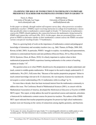 Proceedings of the 39th Annual Meeting of the Research Council on Mathematics Learning 2012 67
EXAMINING THE ROLE OF INSTRUCTION IN MATHEMATICS TO PREPARE
PRESERVICE TEACHERS FOR MATHEMATICS INSTRUCTION IN GRADES 7-9
Travis A. Olson Melfried Olson
University of Nevada, Las Vegas
travis.olson@unlv.edu
University of Hawaii at Manoa
melfried@hawaii.edu
In this paper we identify, through student self-response survey data, when preservice secondary
mathematics teachers’ (PSMTs) report receiving instruction in college-level mathematics classes
that specifically relate to mathematics content taught in Grades 7-9. Instruction in mathematics
courses for PSMTs should emphasize the connection between the mathematics being learned by
PSMTs and content they will teach (Wu, 2011). In this paper, data are presented from a survey
given to PSMTs to determine whether in their mathematics content courses the PSMTs encounter
various concepts for teaching Grades 7-9 mathematics.
There is a growing body of work on the importance of mathematics content and pedagogical
knowledge of elementary and secondary teachers (see, e.g., Ball, Thames, & Phelps, 2008; Hill,
Rowan, & Ball, 2005). In particular, PSMTs’ struggle to explain, via modeling and representations,
solutions to contextualized fraction and ratio problems (Olson & Olson, 2011a; Olson & Olson,
2011b; Sjostrom, Olson, & Olson, 2010). It is thusly important to explore when in their
mathematical preparation PSMTs experience learning mathematics in the context of teaching
students in Grades 7-92
.
The question arises as to when PSMTs should receive the preparation to deeply understand, and
teach, content in middle-grades mathematics. With respect to the need to deeply understand K-12
mathematics, Wu (2011, Fall) notes that, “Because of the teacher preparation programs’ failure to
teach content knowledge relevant to K-12 classrooms, the vast majority of preservice teachers do
not acquire a correct understanding of K-12 mathematics while in college” (p. 9).
For more than a decade, there has been increased interest from the mathematics community to
address this issue. The Conference Board of Mathematical Sciences (2001), in concert with the
Mathematical Association of America, developed the Mathematical Education of Teachers (CBMS
MET) report. This report, to help address the need for specialized courses and materials, articulates
a framework for mathematics content courses for preservice teachers. The authors of the CBMS
MET report indicated that teacher preparation programs for preservice high school mathematics
teachers were not focusing on the variety of connections among algebra geometry, and functions
2
In this paper, for variety, the grade-level span, Grades 7-9, is interchangeably referred to as middle-grades or early-
secondary grades. The latter distinction is due to secondary teacher certification often spanning Grades 7-12.
 