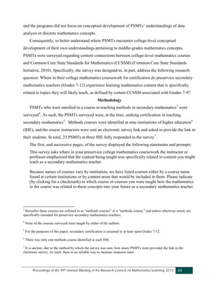 Proceedings of the 39th Annual Meeting of the Research Council on Mathematics Learning 2012 68
and the programs did not focus on conceptual development of PSMTs’ understandings of data
analysis or discrete mathematics concepts.
Consequently, to better understand where PSMTs encounter college-level conceptual
development of their own understandings pertaining to middle-grades mathematics concepts,
PSMTs were surveyed regarding content connections between college-level mathematics courses
and Common Core State Standards for Mathematics (CCSSM) (Common Core State Standards
Initiative, 2010). Specifically, the survey was designed to, in part, address the following research
question: Where in their college mathematics coursework for certification do preservice secondary
mathematics teachers (Grades 7-12) experience learning mathematics content that is specifically
related to topics they will likely teach, as defined by certain CCSSM associated with Grades 7-9?
Methodology
PSMTs who were enrolled in a course in teaching methods in secondary mathematics3
were
surveyed4
. As such, the PSMTs surveyed were, at the time, seeking certification in teaching
secondary mathematics5
. Methods courses were identified at nine institutions of higher education6
(IHE), and the course instructors were sent an electronic survey link and asked to provide the link to
their students. In total, 23 PSMTs at three IHE fully responded to the survey7
.
The first, and successive pages, of the survey displayed the following statements and prompts:
This survey asks where in your preservice college mathematics coursework the instructor or
professor emphasized that the content being taught was specifically related to content you might
teach as a secondary mathematics teacher.
Because names of courses vary by institution, we have listed courses either by a course name
found at certain institutions or by content areas that would be included in them. Please indicate
(by clicking for a checkmark) in which course or courses you were taught how the mathematics
in the course was related to these concepts into your future as a secondary mathematics teacher.
3
Hereafter these courses are referred to as “methods courses” or a “methods course,” and unless otherwise noted, are
specifically intended for preservice secondary mathematics teachers.
4
None of the courses surveyed were taught by either of the authors.
5
For the purposes of this paper, secondary certification is assumed to at least span Grades 7-12.
6
There was only one methods course identified at each IHE.
7
It is unclear, due to the method by which the survey was sent, how many PSMTs were provided the link to the
electronic survey. As such, there is no reliable way to measure response rates.
 