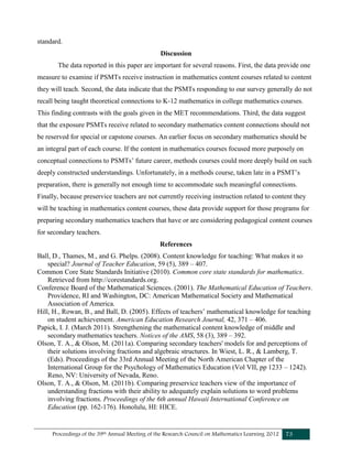 Proceedings of the 39th Annual Meeting of the Research Council on Mathematics Learning 2012 73
standard.
Discussion
The data reported in this paper are important for several reasons. First, the data provide one
measure to examine if PSMTs receive instruction in mathematics content courses related to content
they will teach. Second, the data indicate that the PSMTs responding to our survey generally do not
recall being taught theoretical connections to K-12 mathematics in college mathematics courses.
This finding contrasts with the goals given in the MET recommendations. Third, the data suggest
that the exposure PSMTs receive related to secondary mathematics content connections should not
be reserved for special or capstone courses. An earlier focus on secondary mathematics should be
an integral part of each course. If the content in mathematics courses focused more purposely on
conceptual connections to PSMTs’ future career, methods courses could more deeply build on such
deeply constructed understandings. Unfortunately, in a methods course, taken late in a PSMT’s
preparation, there is generally not enough time to accommodate such meaningful connections.
Finally, because preservice teachers are not currently receiving instruction related to content they
will be teaching in mathematics content courses, these data provide support for those programs for
preparing secondary mathematics teachers that have or are considering pedagogical content courses
for secondary teachers.
References
Ball, D., Thames, M., and G. Phelps. (2008). Content knowledge for teaching: What makes it so
special? Journal of Teacher Education, 59 (5), 389 – 407.
Common Core State Standards Initiative (2010). Common core state standards for mathematics.
Retrieved from http://corestandards.org.
Conference Board of the Mathematical Sciences. (2001). The Mathematical Education of Teachers.
Providence, RI and Washington, DC: American Mathematical Society and Mathematical
Association of America.
Hill, H., Rowan, B., and Ball, D. (2005). Effects of teachers’ mathematical knowledge for teaching
on student achievement. American Education Research Journal, 42, 371 – 406.
Papick, I. J. (March 2011). Strengthening the mathematical content knowledge of middle and
secondary mathematics teachers. Notices of the AMS, 58 (3), 389 – 392.
Olson, T. A., & Olson, M. (2011a). Comparing secondary teachers' models for and perceptions of
their solutions involving fractions and algebraic structures. In Wiest, L. R., & Lamberg, T.
(Eds). Proceedings of the 33rd Annual Meeting of the North American Chapter of the
International Group for the Psychology of Mathematics Education (Vol VII, pp 1233 – 1242).
Reno, NV: University of Nevada, Reno.
Olson, T. A., & Olson, M. (2011b). Comparing preservice teachers view of the importance of
understanding fractions with their ability to adequately explain solutions to word problems
involving fractions. Proceedings of the 6th annual Hawaii International Conference on
Education (pp. 162-176). Honolulu, HI: HICE.
 