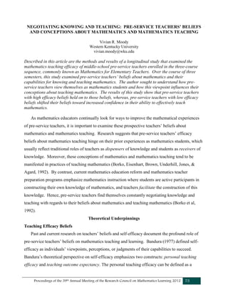 Proceedings of the 39th Annual Meeting of the Research Council on Mathematics Learning 2012 75
NEGOTIATING KNOWING AND TEACHING: PRE-SERVICE TEACHERS’ BELIEFS
AND CONCEPTIONS ABOUT MATHEMATICS AND MATHEMATICS TEACHING
Vivian R. Moody
Western Kentucky University
vivian.moody@wku.edu
Described in this article are the methods and results of a longitudinal study that examined the
mathematics teaching efficacy of middle-school pre-service teachers enrolled in the three-course
sequence, commonly known as Mathematics for Elementary Teachers. Over the course of three
semesters, this study examined pre-service teachers’ beliefs about mathematics and their
capabilities for knowing and teaching mathematics. The author sought to understand how pre-
service teachers view themselves as mathematics students and how this viewpoint influences their
conceptions about teaching mathematics. The results of this study show that pre-service teachers
with high efficacy beliefs held on to those beliefs, whereas, pre-service teachers with low efficacy
beliefs shifted their beliefs toward increased confidence in their ability to effectively teach
mathematics.
As mathematics educators continually look for ways to improve the mathematical experiences
of pre-service teachers, it is important to examine these prospective teachers’ beliefs about
mathematics and mathematics teaching. Research suggests that pre-service teachers’ efficacy
beliefs about mathematics teaching hinge on their prior experiences as mathematics students, which
usually reflect traditional roles of teachers as dispensers of knowledge and students as receivers of
knowledge. Moreover, these conceptions of mathematics and mathematics teaching tend to be
manifested in practices of teaching mathematics (Borko, Eisenhart, Brown, Underhill, Jones, &
Agard, 1992). By contrast, current mathematics education reform and mathematics teacher
preparation programs emphasize mathematics instruction where students are active participants in
constructing their own knowledge of mathematics, and teachers facilitate the construction of this
knowledge. Hence, pre-service teachers find themselves constantly negotiating knowledge and
teaching with regards to their beliefs about mathematics and teaching mathematics (Borko et al,
1992).
Theoretical Underpinnings
Teaching Efficacy Beliefs
Past and current research on teachers’ beliefs and self-efficacy document the profound role of
pre-service teachers’ beliefs on mathematics teaching and learning. Bandura (1977) defined self-
efficacy as individuals’ viewpoints, perceptions, or judgments of their capabilities to succeed.
Bandura’s theoretical perspective on self-efficacy emphasizes two constructs: personal teaching
efficacy and teaching outcome expectancy. The personal teaching efficacy can be defined as a
 
