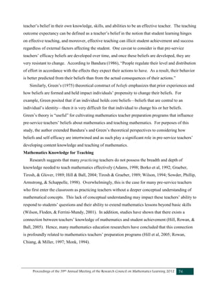 Proceedings of the 39th Annual Meeting of the Research Council on Mathematics Learning 2012 76
teacher’s belief in their own knowledge, skills, and abilities to be an effective teacher. The teaching
outcome expectancy can be defined as a teacher’s belief in the notion that student learning hinges
on effective teaching, and moreover, effective teaching can illicit student achievement and success
regardless of external factors affecting the student. One caveat to consider is that pre-service
teachers’ efficacy beliefs are developed over time, and once these beliefs are developed, they are
very resistant to change. According to Bandura (1986), “People regulate their level and distribution
of effort in accordance with the effects they expect their actions to have. As a result, their behavior
is better predicted from their beliefs than from the actual consequences of their actions.”
Similarly, Green’s (1975) theoretical construct of beliefs emphasizes that prior experiences and
how beliefs are formed and held impact individuals’ propensity to change their beliefs. For
example, Green posited that if an individual holds core beliefs—beliefs that are central to an
individual’s identity—then it is very difficult for that individual to change his or her beliefs.
Green’s theory is “useful” for cultivating mathematics teacher preparation programs that influence
pre-service teachers’ beliefs about mathematics and teaching mathematics. For purposes of this
study, the author extended Bandura’s and Green’s theoretical perspectives to considering how
beliefs and self-efficacy are intertwined and as such play a significant role in pre-service teachers’
developing content knowledge and teaching of mathematics.
Mathematics Knowledge for Teaching
Research suggests that many practicing teachers do not possess the breadth and depth of
knowledge needed to teach mathematics effectively (Adams, 1998; Borko et al, 1992; Graeber,
Tirosh, & Glover, 1989; Hill & Ball, 2004; Tirosh & Graeber, 1989; Wilson, 1994; Sowder, Phillip,
Armstrong, & Schappelle, 1998). Overwhelmingly, this is the case for many pre-service teachers
who first enter the classroom as practicing teachers without a deeper conceptual understanding of
mathematical concepts. This lack of conceptual understanding may impact these teachers’ ability to
respond to students’ questions and their ability to extend mathematics lessons beyond basic skills
(Wilson, Floden, & Ferrini-Mundy, 2001). In addition, studies have shown that there exists a
connection between teachers’ knowledge of mathematics and student achievement (Hill, Rowan, &
Ball, 2005). Hence, many mathematics education researchers have concluded that this connection
is profoundly related to mathematics teachers’ preparation programs (Hill et al, 2005; Rowan,
Chiang, & Miller, 1997; Monk, 1994).
 