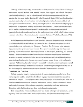 Proceedings of the 39th Annual Meeting of the Research Council on Mathematics Learning 2012 77
Although teachers’ knowledge of mathematics is vitally important to their effective teaching of
mathematics, research (Battisa, 1994; Borko & Putnam, 1995) suggests that teachers’ conceptual
knowledge of mathematics may be colored by their beliefs about mathematics teaching and
learning. Further, some studies (Battista, 1994; De Mesquita & Drake, 1994) have found that there
is a direct relationship between teachers’ instructional practices in the classroom and their self-
efficacy beliefs about mathematics. Hence, preparing teachers in areas of content and pedagogy is
not sufficient to impact their teaching effectiveness in mathematics. Research indicates that pre-
service teachers must acquire a deeper and richer knowledge of mathematics content and
pedagogical content knowledge, and pre-service teachers must come to hold beliefs in these entities
consistent with reform efforts in mathematics education (Battista, 1994; Borko & Putnam, 1995).
Methodology
In the Department of Mathematics, where the author conducted the present study, pre-service
elementary and middle-school teachers are required to take a three-course sequence of what is
commonly known as Mathematics for Elementary Teachers. The first course in the sequence
focuses on number systems and number sense. The second course in the sequence focuses on
geometry, and the third course in the sequence focuses on data analysis, probability, and rational
numbers. In an effort to assess and evaluate the effectiveness of the three-course mathematics
sequence, the author sought to determine whether pre-service teachers’ perceptions of their own
understanding of mathematics changed or remained constant toward the end of the mathematics
sequence. Additionally, the author attempted to establish whether the pre-service teachers viewed
their own understanding of mathematics as sufficient for effectively teaching mathematics and if
this view changed or remained constant toward the end of the mathematics sequence.
Participants and Procedure
To help ensure the integrity of course content, all pre-service teachers enrolled in the three-
course sequence used the same textbook and were engaged in classroom activities related to a
particular set of topics. Also, regardless of the instructor of record for each course, the intent was to
emphasize a social-constructivist classroom environment. As such, instructors of record shared
mathematics learning activities and used questioning to emphasize small- and whole-group
discussions and to facilitate discourse about particular mathematics topics.
Data were collected from over 200 elementary and middle-school pre-service teachers. At the
beginning of the first course in the three-course sequence, pre-service teachers completed the
 