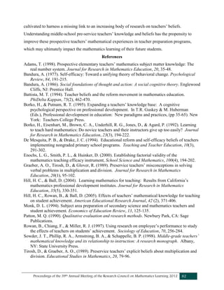 Proceedings of the 39th Annual Meeting of the Research Council on Mathematics Learning 2012 82
cultivated to harness a missing link to an increasing body of research on teachers’ beliefs.
Understanding middle-school pre-service teachers’ knowledge and beliefs has the propensity to
improve these prospective teachers’ mathematical experiences in teacher preparation programs,
which may ultimately impact the mathematics learning of their future students.
References
Adams, T. (1998). Prospective elementary teachers’ mathematics subject matter knowledge: The
real number system. Journal for Research in Mathematics Education, 20, 35-48.
Bandura, A. (1977). Self-efficacy: Toward a unifying theory of behavioral change. Psychological
Review, 84, 191-215.
Bandura, A. (1986). Social foundations of thought and action: A social cognitive theory. Englewood
Cliffs, NJ: Prentice Hall.
Battista, M. T. (1994). Teacher beliefs and the reform movement in mathematics education.
PhiDelta Kappan, 75(2), 462-470.
Borko, H., & Putnam, R. T. (1995). Expanding a teachers’ knowledge base: A cognitive
psychological perspective on professional development. In T.R. Guskey & M. Huberman
(Eds.), Professional development in education: New paradigms and practices, (pp 35-65). New
York: Teachers College Press.
Borko, H., Eisenhart, M., Brown, C. A., Underhill, R. G., Jones, D., & Agard, P. (1992). Learning
to teach hard mathematics: Do novice teachers and their instructors give up too easily? Journal
for Research in Mathematics Education, 23(3), 194-222.
De Mesquita, P. B., & Drake, J. C. (1994). Educational reform and self-efficacy beliefs of teachers
implementing nongraded primary school programs. Teaching and Teacher Education, 10(3),
291-302.
Enochs, L. G., Smith, P. L., & Huinker, D. (2000). Establishing factorial validity of the
mathematics teaching efficacy instrument, School Science and Mathematics, 100(4), 194-202.
Graeber, A. O., Tirosh, D., & Glover, R. (1989). Preservice teachers’ misconceptions in solving
verbal problems in multiplication and division. Journal for Research in Mathematics
Education, 20(1), 95-102.
Hill, H. C., & Ball, D. (2004). Learning mathematics for teaching: Results from California’s
mathematics professional development institutes. Journal for Research in Mathematics
Education, 35(5), 330-351.
Hill, H. C., Rowan, B., & Ball, D. (2005). Effects of teachers’ mathematical knowledge for teaching
on student achievement. American Educational Research Journal, 42 (2), 371-406.
Monk, D. L. (1994). Subject area preparation of secondary science and mathematics teachers and
student achievement. Economics of Education Review, 13, 125-135.
Patton, M. Q. (1990). Qualitative evaluation and research methods. Newbury Park, CA: Sage
Publications.
Rowan, B., Chiang, F., & Miller, R. J. (1997). Using research on employee’s performance to study
the effects of teachers on students’ achievement. Sociology of Education, 70, 256-284.
Sowder, J. T., Phillip, R. A., Armstrong, B. A., & Schappelle, B. P. (1998). Middle-grade teachers’
mathematical knowledge and its relationship to instruction: A research monograph. Albany,
NY: State University Press.
Tirosh, D., & Graeber, A. O., (1989). Preservice teachers’ explicit beliefs about multiplication and
division. Educational Studies in Mathematics, 20, 79-96.
 