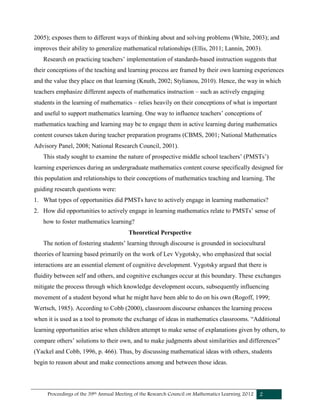 Proceedings of the 39th Annual Meeting of the Research Council on Mathematics Learning 2012 2
2005); exposes them to different ways of thinking about and solving problems (White, 2003); and
improves their ability to generalize mathematical relationships (Ellis, 2011; Lannin, 2003).
Research on practicing teachers’ implementation of standards-based instruction suggests that
their conceptions of the teaching and learning process are framed by their own learning experiences
and the value they place on that learning (Knuth, 2002; Stylianou, 2010). Hence, the way in which
teachers emphasize different aspects of mathematics instruction – such as actively engaging
students in the learning of mathematics – relies heavily on their conceptions of what is important
and useful to support mathematics learning. One way to influence teachers’ conceptions of
mathematics teaching and learning may be to engage them in active learning during mathematics
content courses taken during teacher preparation programs (CBMS, 2001; National Mathematics
Advisory Panel, 2008; National Research Council, 2001).
This study sought to examine the nature of prospective middle school teachers’ (PMSTs’)
learning experiences during an undergraduate mathematics content course specifically designed for
this population and relationships to their conceptions of mathematics teaching and learning. The
guiding research questions were:
1. What types of opportunities did PMSTs have to actively engage in learning mathematics?
2. How did opportunities to actively engage in learning mathematics relate to PMSTs’ sense of
how to foster mathematics learning?
Theoretical Perspective
The notion of fostering students’ learning through discourse is grounded in sociocultural
theories of learning based primarily on the work of Lev Vygotsky, who emphasized that social
interactions are an essential element of cognitive development. Vygotsky argued that there is
fluidity between self and others, and cognitive exchanges occur at this boundary. These exchanges
mitigate the process through which knowledge development occurs, subsequently influencing
movement of a student beyond what he might have been able to do on his own (Rogoff, 1999;
Wertsch, 1985). According to Cobb (2000), classroom discourse enhances the learning process
when it is used as a tool to promote the exchange of ideas in mathematics classrooms. “Additional
learning opportunities arise when children attempt to make sense of explanations given by others, to
compare others’ solutions to their own, and to make judgments about similarities and differences”
(Yackel and Cobb, 1996, p. 466). Thus, by discussing mathematical ideas with others, students
begin to reason about and make connections among and between those ideas.
 