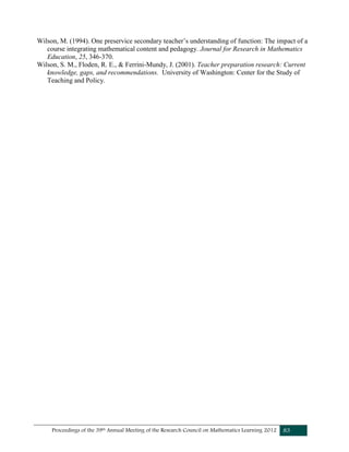 Proceedings of the 39th Annual Meeting of the Research Council on Mathematics Learning 2012 83
Wilson, M. (1994). One preservice secondary teacher’s understanding of function: The impact of a
course integrating mathematical content and pedagogy. Journal for Research in Mathematics
Education, 25, 346-370.
Wilson, S. M., Floden, R. E., & Ferrini-Mundy, J. (2001). Teacher preparation research: Current
knowledge, gaps, and recommendations. University of Washington: Center for the Study of
Teaching and Policy.
 