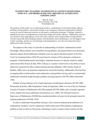 Proceedings of the 39th Annual Meeting of the Research Council on Mathematics Learning 2012 84
ELEMENTARY TEACHERS’ MATHEMATICAL CONTENT KNOWLEDGE,
EFFICACY, AND PROBLEM SOLVING ABILITIES IN ALTERNATIVE
CERTIFICATION
Brian R. Evans
Pace University, New York
bevans@pace.edu
The purpose of this study was to understand teachers’ mathematical content knowledge, efficacy,
problem solving abilities, and teacher beliefs in an elementary education mathematics methods
course for special education teachers in alternative certification programs. Findings revealed a
significant increase in mathematical content knowledge and teacher efficacy. Additionally, teachers
were found to have high efficacy at the end of the semester and strong problem solving abilities.
Teachers generally found helping students with disabilities learn mathematics was the biggest issue
in their teaching, and the use of technology and manipulatives were the most important topics
addressed in their learning.
The purpose of this study is to provide an understanding of teachers’ mathematical content
knowledge, efficacy beliefs, level of problem solving abilities, and teacher beliefs in an elementary
education inquiry-based mathematics methods course for special education teachers in the New
York City Teaching Fellows (NYCTF) and Teach for America (TFA) alternative certification
programs. Understanding teacher knowledge is important because it is directly related to student
achievement (Hill, Rowan, & Ball, 2005). Efficacy is a teacher’s belief in his or her ability to teach
effectively and positively affect student learning outcomes (Bandura, 1986; Enochs, Smith, &
Huinker, 2000), and is an important component for successful teaching. Additionally, there has been
an ongoing effort to help teachers teach mathematics using problem solving, and it is recommended
mathematics should be taught through a problem solving perspective (NCTM, 2000; Schoenfeld,
1985).
Problem solving continues to be of high importance in mathematics education (NCTM, 2000;
Posamentier & Krulik, 2008; Posamentier, Smith, & Stepelman, 2006). It is one of the five National
Council of Teachers of Mathematics (NCTM) standards (NCTM, 2000), and is critically important
in how students best learn mathematics (Posamentier et al., 2006). The National Council of
Supervisors of Mathematics (NCSM) has considered problem solving to be the principal reason for
studying mathematics (NCSM, 1978).
In order to understand what problem solving is, first it must be understood the definition of a
mathematical “problem” must be understood. Charles and Lester (1982) defined a mathematical
problem as task in which (a) The person confronting it wants or needs to find a solution; (b) The
 