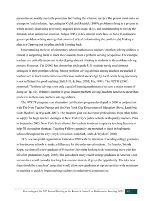 Proceedings of the 39th Annual Meeting of the Research Council on Mathematics Learning 2012 85
person has no readily available procedure for finding the solution; and (c) The person must make an
attempt to find a solution. According to Krulik and Rudnick (1989), problem solving is a process in
which an individual using previously acquired knowledge, skills, and understanding to satisfy the
demands of an unfamiliar situation. Polya (1945), in his seminal work How to Solve It, outlined a
general problem solving strategy that consisted of (a) Understanding the problem; (b) Making a
plan; (c) Carrying out the plan; and (d) Looking back.
Understanding the level of elementary school mathematics teachers’ problem solving abilities is
critical in supporting them to teach their students from a problem solving perspective. For example,
teachers are critically important in developing abstract thinking in students in the problem solving
process. However, Cai (2000) has shown that sixth grade U.S. students rarely used abstract
strategies in their problem solving. Strong problem solving abilities among teachers are needed if
teachers are to teach mathematics well because content knowledge by itself, while being necessary,
is not sufficient for good teaching (Ball, Hill, & Bass, 2005; Ma, 1999). The NCTM (2000)
proposed, “Problem solving is not only a goal of learning mathematics but also a major means of
doing so” (p. 52). If there is interest in good student problem solving, teachers need to be more than
proficient in their own problem solving abilities.
The NYCTF program is an alternative certification program developed in 2000 in conjunction
with The New Teacher Project and the New York City Department of Education (Boyd, Lankford,
Loeb, Rockoff, & Wyckoff, 2007). The program goal was to recruit professionals from other fields
to supply the large teacher shortages in New York City’s public schools with quality teachers. Prior
to September 2003, New York State allowed for teachers to obtain temporary teaching licenses to
help fill the teacher shortage. Teaching Fellows generally are recruited to teach in high needs
schools throughout the city (Boyd, Grossman, Lankford, Loeb, & Wyckoff, 2006).
TFA is a non-profit organization formed in 1990 with the intention of sending college graduates
to low-income schools to make a difference for the underserved students. Its founder, Wendy
Kopp, was herself a new graduate of Princeton University looking to do something more with her
life after graduation (Kopp, 2003). She considered many recent college graduates at America’s top
universities would consider teaching low-income students if given the opportunity. The idea was
there should be a teachers’ corps that would allow new graduates at top universities with an interest
in teaching to quickly begin teaching students in underserved communities.
 