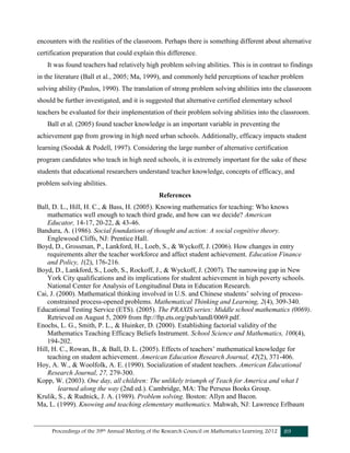 Proceedings of the 39th Annual Meeting of the Research Council on Mathematics Learning 2012 89
encounters with the realities of the classroom. Perhaps there is something different about alternative
certification preparation that could explain this difference.
It was found teachers had relatively high problem solving abilities. This is in contrast to findings
in the literature (Ball et al., 2005; Ma, 1999), and commonly held perceptions of teacher problem
solving ability (Paulos, 1990). The translation of strong problem solving abilities into the classroom
should be further investigated, and it is suggested that alternative certified elementary school
teachers be evaluated for their implementation of their problem solving abilities into the classroom.
Ball et al. (2005) found teacher knowledge is an important variable in preventing the
achievement gap from growing in high need urban schools. Additionally, efficacy impacts student
learning (Soodak & Podell, 1997). Considering the large number of alternative certification
program candidates who teach in high need schools, it is extremely important for the sake of these
students that educational researchers understand teacher knowledge, concepts of efficacy, and
problem solving abilities.
References
Ball, D. L., Hill, H. C., & Bass, H. (2005). Knowing mathematics for teaching: Who knows
mathematics well enough to teach third grade, and how can we decide? American
Educator, 14-17, 20-22, & 43-46.
Bandura, A. (1986). Social foundations of thought and action: A social cognitive theory.
Englewood Cliffs, NJ: Prentice Hall.
Boyd, D., Grossman, P., Lankford, H., Loeb, S., & Wyckoff, J. (2006). How changes in entry
requirements alter the teacher workforce and affect student achievement. Education Finance
and Policy, 1(2), 176-216.
Boyd, D., Lankford, S., Loeb, S., Rockoff, J., & Wyckoff, J. (2007). The narrowing gap in New
York City qualifications and its implications for student achievement in high poverty schools.
National Center for Analysis of Longitudinal Data in Education Research.
Cai, J. (2000). Mathematical thinking involved in U.S. and Chinese students’ solving of process-
constrained process-opened problems. Mathematical Thinking and Learning, 2(4), 309-340.
Educational Testing Service (ETS). (2005). The PRAXIS series: Middle school mathematics (0069).
Retrieved on August 5, 2009 from ftp://ftp.ets.org/pub/tandl/0069.pdf.
Enochs, L. G., Smith, P. L., & Huinker, D. (2000). Establishing factorial validity of the
Mathematics Teaching Efficacy Beliefs Instrument. School Science and Mathematics, 100(4),
194-202.
Hill, H. C., Rowan, B., & Ball, D. L. (2005). Effects of teachers’ mathematical knowledge for
teaching on student achievement. American Education Research Journal, 42(2), 371-406.
Hoy, A. W., & Woolfolk, A. E. (1990). Socialization of student teachers. American Educational
Research Journal, 27, 279-300.
Kopp, W. (2003). One day, all children: The unlikely triumph of Teach for America and what I
learned along the way (2nd ed.). Cambridge, MA: The Perseus Books Group.
Krulik, S., & Rudnick, J. A. (1989). Problem solving. Boston: Allyn and Bacon.
Ma, L. (1999). Knowing and teaching elementary mathematics. Mahwah, NJ: Lawrence Erlbaum
 