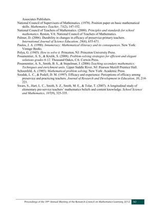 Proceedings of the 39th Annual Meeting of the Research Council on Mathematics Learning 2012 90
Associates Publishers.
National Council of Supervisors of Mathematics. (1978). Position paper on basic mathematical
skills. Mathematics Teacher, 71(2), 147-152.
National Council of Teachers of Mathematics. (2000). Principles and standards for school
mathematics. Reston, VA: National Council of Teachers of Mathematics.
Palmer, D. (2006). Durability in changes in efficacy of preservice primary teachers.
International Journal of Science Education, 28(6), 655-671.
Paulos, J. A. (1990). Innumeracy: Mathematical illiteracy and its consequences. New York:
Vintage Books.
Polya, G. (1945). How to solve it. Princeton, NJ: Princeton University Press.
Posamentier, A. S., & Krulik, S. (2008). Problem-solving strategies for efficient and elegant
solutions grades 6-12. Thousand Oakes, CA: Corwin Press.
Posamentier, A. S., Smith, B. S., & Stepelman, J. (2006) Teaching secondary mathematics:
Techniques and enrichment units. Upper Saddle River, NJ: Pearson Merrill Prentice Hall.
Schoenfeld, A. (1985). Mathematical problem solving. New York: Academic Press.
Soodak, L. C., & Podell, D. M. (1997). Efficacy and experience: Perceptions of efficacy among
preservice and practicing teachers. Journal of Research and Development in Education, 30, 214-
221.
Swars, S., Hart, L. C., Smith, S. Z., Smith, M. E., & Tolar, T. (2007). A longitudinal study of
elementary pre-service teachers’ mathematics beliefs and content knowledge. School Science
and Mathematics, 107(9), 325-335.
 