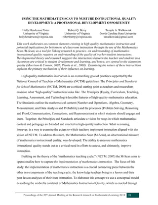 Proceedings of the 39th Annual Meeting of the Research Council on Mathematics Learning 2012 91
USING THE MATHEMATICS SCAN TO NURTURE INSTRUCTIONAL QUALITY
DEVELOPMENT: A PROFESSIONAL DEVELOPMENT OPPORTUNITY
Holly Henderson Pinter
University of Virginia
hollyhenderson@virginia.edu
Robert Q. Berry
University of Virginia
robertberry@virginia.edu
Temple A. Walkowiak
North Carolina State University
tawalkowiak@gmail.com
This work elaborates on common elements existing in high quality mathematics instruction and
potential implications for betterment of classroom instruction through the use of the Mathematics
Scan (M-Scan) as a tool for linking research to practice. An understanding of mathematics
instructional quality requires an understanding of the quality of teacher-student interactions.
Developmental theory and research suggests the interactions between the teacher and students in a
classroom are critical to student development and learning, and hence, are central to the classroom
quality (Morrison & Connor, 2002; Pianta et al., 2008). Examining the nature of these interactions
explains the primary mechanism of their influence on learning.
High quality mathematics instruction is an overarching goal of practices supported by the
National Council of Teachers of Mathematics (NCTM) guidelines. The Principles and Standards
for School Mathematics (NCTM, 2000) are a critical starting point as teachers and researchers
envision what “high-quality” instruction looks like. The Principles (Equity, Curriculum, Teaching,
Learning, Assessment, and Technology) describe features of high-quality mathematics education.
The Standards outline the mathematical content (Number and Operations, Algebra, Geometry,
Measurement, and Data Analysis and Probability) and the processes (Problem Solving, Reasoning
and Proof, Communication, Connections, and Representation) in which students should engage and
learn. Together, the Principles and Standards articulate a vision for ways in which mathematical
content and pedagogy are blended and enacted in high-quality instruction. What is missing,
however, is a way to examine the extent to which teachers implement instruction aligned with the
vision of NCTM. To address this need, the Mathematics Scan (M-Scan), an observational measure
of mathematics instructional quality, was developed. The ability to measure mathematics
instructional quality stands out as a critical need in efforts to assess, and ultimately, improve
instruction.
Building on the theory of the “mathematics teaching cycle,” (NCTM, 2007) the M-Scan aims to
operationalize how to capture the implementation of mathematics instruction. The focus of this
study, the implementation of mathematics instruction is a crucial connecting piece between the
other two components of the teaching cycle: the knowledge teachers bring to a lesson and their
post-lesson analyses of their own instruction. To elaborate this concept we use a conceptual model
describing the umbrella construct of Mathematics Instructional Quality, which is enacted through
 