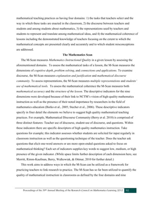 Proceedings of the 39th Annual Meeting of the Research Council on Mathematics Learning 2012 92
mathematical teaching practices as having four domains: 1) the tasks that teachers select and the
way in which these tasks are enacted in the classroom, 2) the discourse between teachers and
students and among students about mathematics, 3) the representations used by teachers and
students to represent and translate among mathematical ideas, and 4) the mathematical coherence of
lessons including the demonstrated knowledge of teachers focusing on the extent to which the
mathematical concepts are presented clearly and accurately and to which student misconceptions
are addressed.
The Mathematics Scan
The M-Scan measures Mathematics Instructional Quality in a given lesson by assessing the
aforementioned domains. To assess the mathematical tasks of a lesson, the M-Scan measures the
dimensions of cognitive depth, problem solving, and connections and applications. To examine
discourse, the M-Scan measures explanation and justification and mathematical discourse
community. To assess representations, the M-Scan measures multiple representations and students’
use of mathematical tools. To assess the mathematical coherence the M-Scan measures both
mathematical accuracy and the structure of the lesson. The descriptive indicators for the nine
dimensions were developed because of their link to NCTM’s vision of high-quality mathematics
instruction as well as the presence of their noted importance by researchers in the field of
mathematics education (Borko et al., 2005; Stecher et al., 2006). These descriptive indicators
specify in finer detail the elements we believe to suggest high quality mathematical teaching
practices. For example, Mathematical Discourse Community (Berry et al. 2010) is comprised of
three distinct features: Teacher use of discourse, student use of discourse, and questions. Within
these indicators there are specific descriptors of high quality mathematics instruction. Take
questions for example; this indicator assesses whether students are solicited for input regularly in
classroom instruction as well as the questioning technique of the teacher. Does the teacher ask
questions that elicit one-word answers or are more open-ended questions asked to focus on
mathematical thinking? Each set of indicators supplies key words to suggest low, medium, or high
presence of the given indicator. (While space limits further description of each dimension here, see
Merritt, Rimm-Kaufman, Berry, Walkowiak, & Ottmar, 2010 for further detail.)
This work aims to address ways in which the M-Scan can be utilized as a framework for
practicing teachers to link research to practice. The M-Scan has so far been utilized to quantify the
quality of mathematical instruction in classrooms as defined by the four domains and nine
 