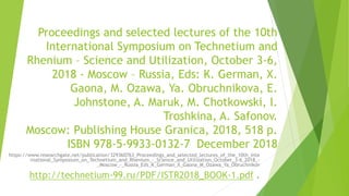 Proceedings and selected lectures of the 10th
International Symposium on Technetium and
Rhenium – Science and Utilization, October 3-6,
2018 - Moscow – Russia, Eds: K. German, X.
Gaona, M. Ozawa, Ya. Obruchnikova, E.
Johnstone, A. Maruk, M. Chotkowski, I.
Troshkina, A. Safonov.
Moscow: Publishing House Granica, 2018, 518 p.
ISBN 978-5-9933-0132-7 December 2018
https://www.researchgate.net/publication/329360763_Proceedings_and_selected_lectures_of_the_10th_Inte
rnational_Symposium_on_Technetium_and_Rhenium_-_Science_and_Utilization_October_3-6_2018_-
_Moscow_-_Russia_Eds_K_German_X_Gaona_M_Ozawa_Ya_Obruchnikov
http://technetium-99.ru/PDF/ISTR2018_BOOK-1.pdf .
 