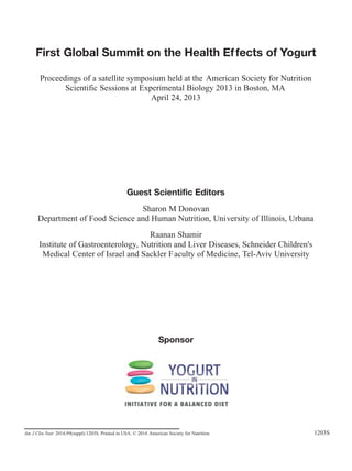 Am J Clin Nutr 2014;99(suppl):1203S. Printed in USA. © 2014 American Society for Nutrition 1203S
First Global Summit on the Health Effects of Yogurt
Proceedings of a satellite symposium held at the American Society for Nutrition
Scientific Sessions at Experimental Biology 2013 in Boston, MA
April 24, 2013
Guest Scientific Editors
Sharon M Donovan
Department of Food Science and Human Nutrition, University of Illinois, Urbana
Raanan Shamir
Institute of Gastroenterology, Nutrition and Liver Diseases, Schneider Children's
Medical Center of Israel and Sackler Faculty of Medicine, Tel-Aviv University
Sponsor
 