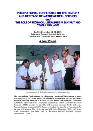 IINTERNATIIONAL CONFERENCE ON THE HIISTORY
     NTERNAT ONAL CONFERENCE ON THE H STORY
      AND HERIITAGE OF MATHEMATIICAL SCIIENCES
      AND HER TAGE OF MATHEMAT CAL SC ENCES
                        and
                        and
 THE ROLE OF TECHNIICAL LIITERATURE IIN SANSKRIIT AND
 THE ROLE OF TECHN CAL L TERATURE N SANSKR T AND
                OTHER LANGUAGES
                OTHER LANGUAGES

                       Cochin: December 19-22, 2002
                    Sukrtindra Oriental Research Institute
                  Thammanam, Cochin- 682032, Kerala, India

                                   A Brief Report




              Hon‟ble Justice V. R. Krishna Iyer inaugurates by lightening the lamp

The International Conference on the History and Heritage of Mathematical Sciences
was organized by the Indian Society for History of Mathematics (ISHM), Sukrtindra
Oriental Research Institute at Cochin and the Kerala Mathematical Association
(KMA) and sponsored by the Government organizations Indian Council for Historical
Research (ICHR), Council for Scientific and Industrial Research (CSIR) and Indian
National Science Academy (INSA), Rashtriya Sanskrit Vidyapeetha at Tirupati and also
by local well-wishers. The conference was held during December 19-22, 2002 at the
newly inaugurated Sukrtindra Hall at Sukrtindra Oriental Research Institute,
Thammanam, Cochin.
 