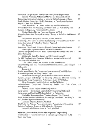 viii
Innovation Design Process for Gayo’s Coffee Quality Improvement
Rahmat Pramulya, M Syamsul Ma'Arif and Tajuddin Bantacut
59
Technology Innovation Adoption to Improve the Performance of Dairy
Small-Medium Enterprises (SME): Case study in Pangalengan-Bandung
Regency, West Java, Indonesia
Nuni Novitasari, Titi Candra Sunarti and Nastiti Siwi Indrasti
67
Process Innovation for Producing Bioethanol from Oil Palm Empty Fruit
Bunches by Improving Fermentation Conditions
Fitriani Kasim, Novizar Nazir and Syamsul Ma'Arif
76
Managing Innovation through Knowledge Sharing in An Indonesia Coconut
SME
Muchammad Kodiyat P, Machfud, Nastiti S Indrasti
82
Increasing Added Value of Banana by Producing Synbiotic Banana “Sale”
Using Innovation & Technology Strategy Approach
Eka Ruriani
88
Innovation Palm Fronds Briquettes Through Noncarbonization Process
Petir Papilo, Syamsul Ma'Arif and Yandra Arkeman
93
Graphic Design Innovation As Brand Identity For “Mahlzeit N 'Das Brot “
Bread Packaging
Zulkarnain, Deny Dwi Lestari and M. Syamsul Ma'Arif
100
An AHP Application for Selecting A Business Innovation Strategy of
Chocolate SMEs in East Java
Yani Kartika Pertiwi, M. Syamsul Maarif and Machfud
104
Understanding local food consumers and their motivations: A case study in
Padang city
Poppy Arsil
110
Spatial Model Design for Competitive Improvement of Small Medium
Scales Enterprises (Case Study: Bogor City)
Hartrisari Hardjomidjojo, Harry Imantho and Armaiki Yusmur
116
System Analysis and Design for Selecting Chitin and Chitosan Industry
Location by Using Comparative Performance Index (CPI) Method
Dena Sismaraini, Nastiti S. Indrasti and Taufik Djatna
121
Arduino-Based Temperature Monitoring Device for Cold Chain
Transportation
Delmar Zakaria Firdaus and Endang Warsiki
129
Development of Downstream Cocoa Industry: Exploring the Role of
Government and Small and Medium Industry in Partnership
Farda Eka Kusumawardana, Yandra Arkeman, Titi C Sunarti
134
The Role of Communication in the Technology Transfer (A Case Study at
the Center for Agro-based Industry)
Anindita Dibyono, Sukardi, Machfud
140
The Center for Pulp and Paper Appraising its Productivity in Generating
Industry-Applicable Research: A Best Practice Illustration
Ahmad Rudh Firdausi, Anas M Fauzi, Machfud
147
Frontier Approaches in Process and Bioprocess Engineering
Identification of Flavor Compounds In Cemcem (Spondiazpinata (L.F)
Kurz) Leaf Extra
156
 