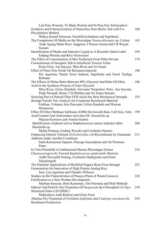 ix
Luh Putu Wrasiati, Ni Made Wartini and Ni Putu Eny Sulistyadewi
Synthesis and Characterization of Nanosilica from Boiler Ash with Co-
Precipitation Method
Wahyu Kamal Setiawan, NastitiSiswiIndrasti and Suprihatin
160
The Comparison Of Media on the Microalgae Nannochloropsis sp. Culture
Anak Agung Made Dewi Anggreni, I Wayan Arnata and I B Wayan
Gunam
165
Identification of Media and Indicator Liquid as A Recorder Smart Label
Endang Warsiki and Riris Octaviasari
169
The Effect of Consentration of Mes Surfactant From Palm Oil and
Consentrasion of Inorganic Salt to Interfacial Tension Value
Rista Fitria, Ani Suryani, Mira Rivai and Ari Imam
174
Effect of Nano Zinc Oxide On Bionanocomposite
Siti Agustina, Nastiti Siswi Indrasti, Suprihatin and Nurul Taufiqu
Rohman
180
The Effects of Molar Ratio Between 80% Glycerol And Palm Oil Oleic
Acid on the Synthesis Process of Ester Glycerol
Mira Rivai, Erliza Hambali, Giovanni Nurpratiwi Putri, Ani Suryani,
Pudji Permadi, Bonar T.H Marbun and Ari Imam Sutanto
186
Selecting Part of Natural Fiber EFB which has Best Mechanical Strength
through Tensile Test Analysis for Composite Reinforced Material
Farkhan, Yohanes Aris Purwanto, Erliza Hambali and Wawan
Hermawan
192
Effect Of Ethyl Methane Sulfonate (EMS) On Growth Rate, Cell Size, Fatty
Acid Content And Antioxidant Activities Of Dunaliella sp.
Mujizat Kawaroe and Amelia Gustini
199
Identification of phenol red as Staphylococcus aureus indicator label
Dunaliella sp.
Melati Pratama, Endang Warsiki and Liesbetini Hartoto
206
Enhancing Ethanol Tolerant of Escherichia coli Recombinant by Glutamate
Addition under Aerobic Conditions
Indra Kurniawan Saputra, Prayoga Suryadarma and Ari Permana
Putra
211
In Vitro Potentifal of Antibacterial Marine Microalgae Extract
Chaetocerosgracilis Toward Staphylococcus epidermidis Bacteria
Ardhi Novrialdi Ginting, Liesbetini Haditjaroko and Iriani
Setyaningsih
216
The Potential Applications of Modified Nagara Bean Flour through
Fermentation for Innovation of High Protein Analog Rice
Susi, Lya Agustina and Chondro Wibowo
221
Studies on the Characteristics of Pasayu (Pasta of Waste-Cassava)
Fortification as a New Product Development
Marleen Sunyoto, Roni Kastaman, Tati Nurmala and Dedi Muhtadi
226
Optical And Particle Size Properties Of Sargassum Sp Chlorophyll As Dye-
Sensitized Solar Cell (DSSC)
Makkulawu Andi Ridwan and Erliza Noor
234
Alkaline Pre-Treatment of Gelidium latifolium and Caulerpa racemosa for
Bioethanol Production
239
 