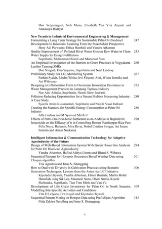 x
Dwi Setyaningsih, Neli Muna, Elisabeth Yan Vivi Aryanti and
Anastasya Hidayat
New Trends in Industrial Environmental Engineering & Management
Formulating a Long Term Strategy for Sustainable Palm Oil Biodiesel
Development In Indonesia: Learning From the Stakeholder Perspective
Beny Adi Purwanto, Erliza Hambali and Yandra Arkeman
247
Quality Improvement of Polluted River Water Used as Raw Water in Clean
Water Supply by Using Biofiltration
Suprihatin, Muhammad Romli and Mohamad Yani
253
An Empirical Investigation of the Barriers to Green Practices in Yogyakarta
Leather Tanning SMEs
Dwi Ningsih, Ono Suparno, Suprihatin and Noel Lindsay
260
Preliminary Study For CO2 Monitoring System
Farhan Syakir, Rindra Wiska, Irvi Firqotul Aini, Wisnu Jatmiko and
Ari Wibisono
267
Designing a Collaboration Form to Overcome Innovation Resistance in
Waste Management Practices in Lampung Tapioca Industry
Nur Aini Adinda, Suprihatin, Nastiti Siswi Indrasti
273
Pollution Reducing Opportunities for a Natural Rubber Processing Industry:
A Case Study
Syarifa Arum Kusumastuti, Suprihatin and Nastiti Siswi Indrasti
280
Creating the Standard for Specific Energy Consumption at Palm Oil
Industry
Alfa Firdaus and M Syamsul Ma'Arif
286
Effects of Palm-Dea Non-Ionic Surfactant as an Additive in Buprofezin
Insecticide on the Efficacy of it in Controlling Brown Planthopper Rice Pest
Fifin Nisya, Rahmini, Mira Rivai, Nobel Cristian Siregar, Ari Imam
Sutanto and Ainun Nurkania
290
Intelligent Information & Communication Technology for Adaptive
Agroindustry of the Future
Design of Web-Based Information System With Green House Gas Analysis
for Palm Oil Biodiesel Agroindustry
Yandra Arkeman, Hafizd Adityo Utomo and Dhani S. Wibawa
294
Sequential Patterns for Hotspots Occurence Based Weather Data using
Clospan algorithm
Tria Agustina and Imas S. Sitanggang
301
How to Deal with Diversity in Cultivation Practices using Scenario
Generation Techniques: Lessons from the Asian rice LCI Initiative
Kiyotada Hayashi, Yandra Arkeman, Elmer Bautista, Marlia Mohd
Hanafiah, Jong Sik Lee, Masanori Saito, Dhani Satria, Koichi
Shobatake, Suprihatin, Tien Tran Minh and Van Vu
306
Development of Life Cycle Inventories for Palm Oil in North Sumatra:
Modelling Site-Specific Activities and Conditions
Vita D Lelyana, Erwinsyah and Kiyotada Hayashi
309
Sequential Pattern Mining on Hotspot Data using PrefixSpan Algorithm
Nida Zakiya Nurulhaq and Imas S. Sitanggang
313
 