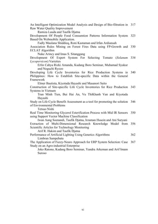 xi
An Intelligent Optimization Model Analysis and Design of Bio-filtration in
Raw Water Quality Improvement
Ramiza Lauda and Taufik Djatna
317
Development Of People Food Consumtion Patterns Information System
Based On Webmobile Application.
Fadly Maulana Shiddieq, Roni Kastaman and Irfan Ardiansah
323
Association Rules Mining on Forest Fires Data using FP-Growth and
ECLAT Algorithm
Nuke Arincy and Imas S. Sitanggang
330
Development Of Expert System For Selecting Tomato (Solanum
Lycopersicon) Varieties
Erlin Cahya Rizki Amanda, Kudang Boro Seminar, Muhamad Syukur
and Noguchi Ryozo
334
Developing Life Cycle Inventories for Rice Production Systems in
Philippines: How to Establish Site-specific Data within the General
Framework
Elmer Bautista, Kiyotada Hayashi and Masanori Saito
340
Construction of Site-specific Life Cycle Inventories for Rice Production
Systems in Vietnam
Tran Minh Tien, Bui Hai An, Vu ThiKhanh Van and Kiyotada
Hayashi
343
Study on Life Cycle Benefit Assessment as a tool for promoting the solution
of Environmental Problems
Tetsuo Nishi
346
Real Time Monitoring Glycerol Esterification Process with Mid IR Sensors
using Support Vector Machine Classification
Iwan Aang Soenandi, Taufik Djatna, Irzaman Husein and Ani Suryani
350
Extraction of Multi-Dimensional Research Knowledge Model from
Scientific Articles for Technology Monitoring
Arif R. Hakim and Taufik Djatna
356
Performance of Artificial Lighting Using Genetics Algorithms
Limbran Sampebatu
362
The Application of Fuzzy-Neuro Approach for ERP System Selection: Case
Study on an Agro-industrial Enterprise
Joko Ratono, Kudang Boro Seminar, Yandra Arkeman and Arif Imam
Suroso
367
 