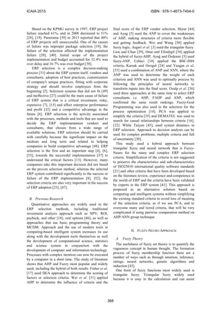 Based on the KPMG survey in 1997, ERP project
failure reached 61%, and in 2008 decreased to 51%
[28], [19]. Panorama [39] in 2013 reported that 40%
of ERP projects still unsuccessful. One of the causes
of failure was improper package selection [19], the
failure of the selection affected the implementation
failure [20], [40]. Initial scope of the project
implementation and budget accounted for 32.4% was
over delay and 16.7% was over budget [38].
ERP selection is a complex decision-making
process [31] about the ERP system itself, vendors and
consultants, adoption of best practices, customization
of company's unique practices, fitting with corporate
strategy and should involve employees from the
beginning [2]. Selection systems that did not fit [49]
and ineffective [27] could be the main cause of failure
of ERP system that is a critical investment, risky,
expensive [7], [15] and affect enterprise performance
and profit [32] and a competitive advantage in the
future [6]. ERP selection is the activity associated
with the processes, methods and tools that are used to
decide the ERP implementation vendors and
consultants, that chosen from a wide range of
available solutions. ERP selection should be carried
with carefully because the significant impact on the
medium and long term and related in helping
companies to build competitive advantage [48]. ERP
selection is the first and an important step [4], [6],
[33], towards the successful implementation [37] to
understand the critical factors [13]. However, many
companies take this important decision did not based
on the proven selection method, whereas the selected
ERP system contributed significantly to the success or
failure of the ERP implementation [8], [52], the
selection criteria are also very important in the success
of ERP adoption [23], [47].
B. Previous Research
Quantitative approaches are widely used in the
ERP selection methods, including traditional
investment analysis approach such as NPV, ROI,
payback, and other [18], real options [46], as well as
approaches that use basic programming theory and
MCDM. Approach and the use of modern tools in
computing-based intelligent system increases its use
along with the development tools themselves as well
the development of computational science, statistics
and science system in conjunction with the
development of computer and information technology.
Processes with complex iteration can now be executed
by a computer in a short time. The study of literature
shows that AHP and Fuzzy most popular and widely
used, including the hybrid of both results. Fisher et al.
[17] used DEA approach to determine the scoring of
factors or selection criteria. Wei et al. [51] applied
AHP to determine the influence of criteria and the
final score of the ERP vendor selection. Shyur [44]
and Ayag [5] used the ANP to cover the weaknesses
of AHP, making structures of criteria more flexible
and getting feedback. Wei and Wang [50] applied
fuzzy logic, Asgari et al. [3] used the triangular fuzzy.
Lien and Chan [29], Onut and Efendigil [34] applied
the hybrid of fuzzy-AHP, Ayağ and Özdemir [5] used
fuzzy-ANP, Cebeci [10] applied the BSC-DSS
criteria, Karsak and Ozogul [24] and Yazgan et al.
[53] used a combination of ANP and ANN, where the
ANP was used to determine the weight of each
criterion and ANN was used to optimally process by
following the principles of neural networks to
transform inputs into the final score. Ozalp et al. [36]
used three approaches at the same time to select ERP
consultants i.e. AHP, FAHP and ANP, which
confirmed the same result rankings. Fuzzy-Goal
Programming was also used in the selection for the
process optimization [14]. PCA was applied to
simplify the criteria [35] and DEMATEL was used to
search for causal relationships between criteria [16],
[22]. While Tazyen [45], used system dinamics in
ERP selection. Approach to decision analysis can be
used for complex problems, multiple criteria and full
of uncertainty [30].
This study used a hybrid approach between
triangular fuzzy and neural network that is Fuzzy-
Neuro for the many and complex ERP selection
criteria. Simplification of the criteria is not suggested
to preserve the characteristics and sub-characteristics
of ISO25010 international quality software standards
[21] and other criteria that have been developed based
on the literature review, experience and competence in
the world of ERP and the criteria have been validated
by experts in the ERP system [41]. This approach is
proposed as an alternative solution based on
computing and intelligent systems without simplifying
the existing standard criteria to avoid loss of meaning
of the selection criteria, as if we use PCA, and to
overcome many and tiered criteria, that will be very
complicated if using pairwise comparation method on
AHP/ANN group technique.
II. FUZZY-NEURO APPROACH
A. Fuzzy Theory
The usefulness of fuzzy set theory is to quantify the
vagueness concept in human thought. The formation
process of fuzzy membership function there are a
number of ways such as through intuition, inference,
ratings, neural networks, genetic algorithms and
induction [43].
One form of fuzzy functions most widely used is
triangular fuzzy. Triangular fuzzy widely used
because it is easy in the calculation and can assist
ICAIA 2015 ISBN : 978-1-4673-7404-0
368
 