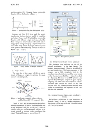 decision-making [3]. Triangular fuzzy membership
function follows the function in Figure 1.
Figure 1. Membership function of triangular fuzzy.
Cochran and Chen [12] have used the generic
membership functions that are useful for weighting
and values. Asgari et al. [3] utilized the membership
function with different weights and values, that has
been widely used in various fields of research and are
very popular among users [25]. Linguistic terms were
used in this study include the weight and value (score)
with symbols and membership function as shown in
Figure 2. [3], [12], [25].
Figure 2. Fuzzy number for weight and score
B. Fuzzy - Neuro
The basic idea of fuzzy-neuro hybrid is to use the
results of fuzzy as weights to optimize the neural
network output (Figure 3).
Figure 3. Analytical framework of Fuzzy-Neuro,
modified from AHP-NN framework [26].
Output of fuzzy will be calculated to be defuzzy
number using Center of Gravity (CoG) technique, due
to the popularity and easy to use [12]. Then the
weights and scores can be calculated, and used in the
neural network to generate vendor-consultants final
value. The detail flow can be seen in Figure 4.
Figure 4. Fuzzy-Neuro process
III. SIMULATION OF FUZZY-NEURO APPROACH
The simulation was performed on one of the
national agro-industry in the food bakery. The
company has approximately 9 factories spread both in
Java and outside Java. The business process of the
company has a high complexity both in the
manufacturing and distribution and has very unique
product characteristics which have a life cycle product
of 4 days only. The need for an ERP system is very
urgent to be enabling the company to grow rapidly,
competing with other world-class companies. Vendor-
consultant who entered the contest in the ERP
selection, there is 8 vendor-consultants who has been
known the competency and experience in the ERP
field and food industries.
IV. SCORING PROCESS CALCULATION WITH FUZZY-
NEURO
Fuzzy-Neuro architecture in this simulation is
shown in Figure 5. A total of 8 Vendor-consultants in
this contest will be selected by the 5-tiered selection
with 3 level criteria used.
ICAIA 2015 ISBN : 978-1-4673-7404-0
369
 