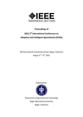 Proceedings of
2015 3rd
International Conference on
Adaptive and Intelligent Agroindustry (ICAIA)
IPB International Convention Center, Bogor, Indonesia
August 3rd
– 4th
, 2015
Published by :
Department of Agroindustrial Technology
Bogor Agricultural University
Bogor, Indonesia
 