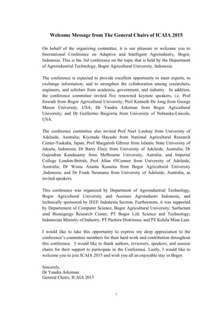 i
Welcome Message from The General Chairs of ICAIA 2015
On behalf of the organizing committee, it is our pleasure to welcome you to
International Conference on Adaptive and Intelligent Agroindustry, Bogor,
Indonesia. This is the 3rd conference on the topic that is held by the Department
of Agroindustrial Technology, Bogor Agricultural University, Indonesia.
The conference is expected to provide excellent opportunity to meet experts, to
exchange information, and to strengthen the collaboration among researchers,
engineers, and scholars from academia, government, and industry. In addition,
the conference committee invited five renowned keynote speakers, i.e. Prof
Irawadi from Bogor Agricultural University; Prof Kenneth De Jong from George
Mason University, USA; Dr Yandra Arkeman from Bogor Agricultural
University; and Dr Guillermo Baigorria from University of Nebraska-Lincoln,
USA.
The conference committee also invited Prof Noel Lindsay from University of
Adelaide, Australia; Kiyotada Hayashi from National Agricultural Research
Center-Tsukuba, Japan; Prof Margareth Gfrerer from Islamic State University of
Jakarta, Indonesia; Dr Barry Elsey from University of Adelaide, Australia; Dr
Gajendran Kandasamy from Melbourne University, Autralia; and Imperial
College London-British, Prof Allan O'Connor from University of Adelaide,
Australia; Dr Wisnu Ananta Kusuma from Bogor Agricultural University
,Indonesia; and Dr Frank Neumann from University of Adelaide, Australia, as
invited speakers.
This conference was organized by Department of Agroindustrial Technology,
Bogor Agricultural University and Asosiasi Agroindustri Indonesia, and
technically sponsored by IEEE Indonesia Section. Furthermore, it was supported
by Departement of Computer Science, Bogor Agricultural University; Surfactant
amd Bionegergy Research Center; PT Bogor Life Science and Technology;
Indonesian Ministry of Industry; PT Pachira Distrinusa; and PT Kelola Mina Laut.
I would like to take this opportunity to express my deep appreciation to the
conference’s committee members for their hard work and contribution throughout
this conference. I would like to thank authors, reviewers, speakers, and session
chairs for their support to participate in the Conference. Lastly, I would like to
welcome you to join ICAIA 2015 and wish you all an enjoyable stay in Bogor.
Sincerely,
Dr Yandra Arkeman
General Chairs, ICAIA 2015
 