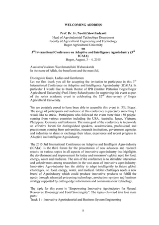 ii
WELCOMING ADDRESS
Prof. Dr. Ir. Nastiti Siswi Indrasti
Head of Agroindustrial Technology Department
Faculty of Agricultural Engineering and Technology
Bogor Agricultural University
on
3rd
International Conference on Adaptive and Intelligence Agroindustry (3rd
ICAIA)
Bogor, August, 3 – 4, 2015
Assalamu’alaikum Warohmatullahi Wabarokatuh
In the name of Allah, the beneficent and the merciful,
Distinguish Guest, Ladies and Gentlemen
Let me first thank you all for accepting the invitation to participate in this 3rd
International Conference on Adaptive and Intelligence Agroindustry (ICAIA). In
particular I would like to thank Rector of IPB (Institut Pertanian Bogor/Bogor
Agricultural University) Prof. Herry Suhardiyanto for supporting this event as part
of the series academic event in celebrating the 52nd
Anniversary of Bogor
Agricultural University.
We are certainly proud to have been able to assemble this event in IPB, Bogor.
The range of participants and audience at this conference is precisely something I
would like to stress. Participants who followed the event more than 150 people,
coming from various countries including the USA, Australia, Japan, Vietnam,
Philippine, Germany and Indonesia. The main goal of the conference is to provide
an effective forum for distinguished speakers, academicians, professional and
practitioners coming from universities, research institutions, government agencies
and industries to share or exchange their ideas, experience and recent progress in
Adaptive and Intelligent Agroindustry.
The 2015 3rd International Conference on Adaptive and Intelligent Agro-industry
(ICAIA) is the third forum for the presentation of new advances and research
results on various topics in all aspects of innovative agro-industry that highlights
the development and improvement for today and tomorrow’s global need for food,
energy, water and medicine. The aim of the conference is to stimulate interaction
and cohesiveness among researchers in the vast areas of innovative agro-industry.
Innovative Agro-industry has the ability to adapt intelligently to future global
challenges, i.e. food, energy, water, and medical. Global challenges needs a new
breed of Agroindustry which could produce innovative products to fulfill the
needs through advanced processing technology, production systems and business
strategy supported by cutting-edge information and communication technology.
The topic for this event is “Empowering Innovative Agroindustry for Natural
Resources, Bioenergy and Food Sovereignty”. The topics clustered into four main
parts:
Track 1 : Innovative Agroindustrial and Business System Engineering
 