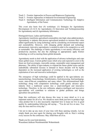 iii
Track 2 : Frontier Approaches in Process and Bioprocess Engineering
Track 3 : Frontier Approaches in Industrial Environmental Engineering
Track 4 : Intelligent Information and Communication Technology for Adaptive
Agroindustry of the Future
This event also hosts four (4) workshops: (1) Strategies for Agroindustry
Development (2) LCA for Agroindustry (3) Innovation and Technopreneurship
for Agroindustry and (4) Agroindustry Informatics.
Distinguish Guest, Ladies and Gentlement,
Agroindustry transforms agricultural commodities into high value-added products.
Agroindustry is industry that process agricultural products to increase their value
added significantly by using technology and by considering environmental aspect
and sustainability. However, with changing global demand and technology
advancement, innovative agroindustry is needed in order to be competitive as well
as sustainable. The challenge of future agroindustry is not merely efficiency and
productivity anymore, but also the challenge to appropriately apply frontier
technology as well as meeting future global demands.
Agroindustry needs to deal with the application of advance technologies and cope
future global issues. Current global issues which arise and expected to exist in the
future are food sovereignty, renewable energy, sustainable water management and
pharmacy. The ability of agro-industry to respond the future global issues and the
undoubtedly substantial increase in demand in future decades will be highly
dependent on the increased application of existing technologies as well as the
exploitation of new and innovative technologies.
The emergence of high technology could be applied in the agro-industry are:
nanotechnology, biotechnology, bioinformatics, food processing, food packaging-
waste, state-of-the-art computation and many others. The aforementioned high-
technology along with computation technology could greatly advance agro-
industry from a traditional system into a smart-intelligent and innovative
technology. Therefore, in the new millennia, adaptive-intelligent and innovative
agro-industry will contribute to solutions to global problems and brings
agriculture into perfection.
Hope this conference will also discuss this issue in more detail as it is an
important matter for all of us. We should no more think just how to produce high
value product but it is also necessarily important how to keep our live in good
quality by understanding following old saying… “You do not live at once. You
only die once and live every day”.
I do not to take up any more of your time with these opening remarks. Let me
simply thank you once again for sharing your thoughts with us. Here’s wishing
every success for the conference. May Allah bless all of us.
Thank you for your kind attention,
Wassalamu’alaikum Warohmatullahi Wabarokatuh
 